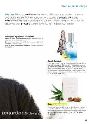 Eau de Cologne
Parce que le ciel n’a pas de limites. L’eau de Cologne Sky for
Men est conçue pour l’homme de la Renaissance moderne
qui aborde la vie en tant que nouvelle aventure sans fin, avec
une curiosité intellectuelle et un vif enthousiasme. Il s’agit
de l’expression masculine de sa force et de son esprit, avec
des notes d’agrumes, de bois et d’herbes rafraîchissantes. |
55 ml, No
 5245 ; 59 $ (55 VQ)
Savon — NOUVEAU !
Enveloppez-vous du parfum frais de Sky. Ce savon hydratant
avec billes exfoliantes nettoie et revitalise la peau, tout en lui
procurant une sensation de fraîcheur. | Principaux ingrédients :
beurre de karité, aloès, huile de jojoba | 198 g, No
 6480 ;
22 $ (18 VQ)
Sky for Men® La confiance fait toute la différence. Les produits de soins
pour hommes Sky for Men apportent une touche d’assurance et une
rafraîchissante fragrance d’agrume sur fond boisé. Lorsque vous entamez
la journée bien préparé et bien parfumé, rien ne peut vous arrêter.
Bain et soins corps
Principaux ingrédients botaniques
Beurre de karité (Butyrospermum parkii) : Revitalisant pour la
peau ; aide à hydrater la peau sèche
Extrait de feuille d’aloès officinal (Aloe barbadensis) : Aide à
hydrater et à apaiser la peau
Huile de jojoba (Simmondsia chinensis) : Émollient, revitalisant
pour la peau
regardons devant.
63
 