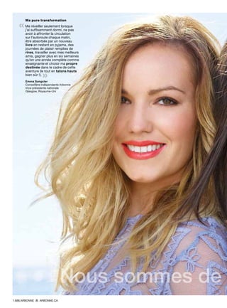 Ma pure transformation
« Me réveiller seulement lorsque
j’ai suffisamment dormi, ne pas
avoir à affronter la circulation
sur l’autoroute chaque matin,
être absorbée par un nouveau
livre en restant en pyjama, des
journées de plaisir remplies de
rires, travailler avec mes meilleurs
amis, gagner plus en six semaines
qu’en une année complète comme
enseignante et choisir ma propre
destinée dans le cadre de cette
aventure (le tout en talons hauts
bien sûr !). 
»Emma Sangster
Conseillère indépendante Arbonne
Vice-présidente nationale
Glasgow, Royaume-Uni
Nous sommes de
1.888.ARBONNE ARBONNE.CA
 