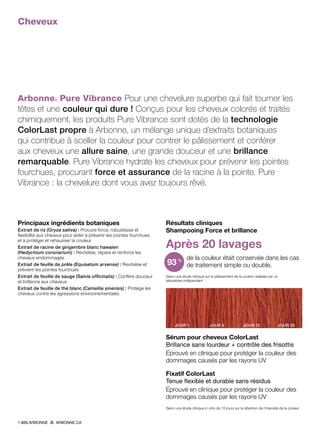 Cheveux
Arbonne® Pure Vibrance Pour une chevelure superbe qui fait tourner les
têtes et une couleur qui dure ! Conçus pour les cheveux colorés et traités
chimiquement, les produits Pure Vibrance sont dotés de la technologie
ColorLast propre à Arbonne, un mélange unique d’extraits botaniques
qui contribue à sceller la couleur pour contrer le pâlissement et conférer
aux cheveux une allure saine, une grande douceur et une brillance
remarquable. Pure Vibrance hydrate les cheveux pour prévenir les pointes
fourchues, procurant force et assurance de la racine à la pointe. Pure
Vibrance : la chevelure dont vous avez toujours rêvé.
Résultats cliniques
Shampooing Force et brillance
Après 20 lavages
de la couleur était conservée dans les cas
de traitement simple ou double.
Selon une étude clinique sur le pâlissement de la couleur réalisée par un
laboratoire indépendant
JOUR 1 JOUR 5 JOUR 10 JOUR 20
Sérum pour cheveux ColorLast
Brillance sans lourdeur + contrôle des frisottis
Éprouvé en clinique pour protéger la couleur des
dommages causés par les rayons UV
Fixatif ColorLast
Tenue flexible et durable sans résidus
Éprouvé en clinique pour protéger la couleur des
dommages causés par les rayons UV
Selon une étude clinique in vitro de 15 jours sur la rétention de l’intensité de la couleur
93%
Principaux ingrédients botaniques
Extrait de riz (Oryza sativa) : Procure force, robustesse et
flexibilité aux cheveux pour aider à prévenir les pointes fourchues
et à protéger et rehausser la couleur
Extrait de racine de gingembre blanc hawaïen
(Hedychium coronarium) : Revitalise, répare et renforce les
cheveux endommagés
Extrait de feuille de prêle (Equisetum arvense) : Revitalise et
prévient les pointes fourchues
Extrait de feuille de sauge (Salvia officinalis) : Confère douceur
et brillance aux cheveux
Extrait de feuille de thé blanc (Camellia sinensis) : Protège les
cheveux contre les agressions environnementales
1.888.ARBONNE ARBONNE.CA
 
