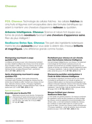 Cheveux
FC5® Cheveux Technologie de cellules fraîches : les cellules fraîches de
cinq fruits et légumes sont encapsulées dans des formules bénéfiques qui
aident à maintenir une chevelure d’apparence radieuse au quotidien.
Arbonne Intelligence® Cheveux Science et nature font équipe sous
forme de produits novateurs favorisant une chevelure d’apparence saine.
Rien de plus intelligent !
SeaSource Detox Spa® Cheveux Tire parti des ingrédients botaniques
marins les plus puissants pour vous aider à obtenir des cheveux brillants
et magnifiques. Une différence grande comme l’océan.
Shampooing nourrissant à usage
quotidien FC5
La brillance est tendance avec notre shampooing hydratant
qui aide à rétablir la brillance des cheveux tout en les rendant
doux et faciles à coiffer. Convient aux cheveux de tout type,
même les cheveux colorés. | Principaux ingrédients : cellules
fraîches de kiwi, complexe Moisture Fresh™, panthénol |
296 ml, N° 7391 ; 22 $ (22 VQ)
Après-shampooing nourrissant à usage
quotidien FC5
L’hydratation au quotidien. Notre après-shampooing
nourrissant aide à hydrater et protéger les cheveux pour les
rendre doux et faciles à coiffer. Convient aux cheveux de tout
type, même les cheveux colorés. | Principaux ingrédients :
cellules fraîches de carotte, complexe Moisture Fresh, huile de
jojoba doré | 207 ml, N° 7392 ; 20 $ (20 VQ)
Spécial ensemble
Ensemble pour la douche FC5
Maximisez le pouvoir de la douche. Comprend le
shampooing et l’après-shampooing nourrissants
à usage quotidien ainsi que le nettoyant vivifiant
pour le corps. Une valeur de 72 $ pour 65 $
(61 VQ). N° 1980
Revitalisant pour cheveux et cuir chevelu
avec thermofusion Arbonne Intelligence
Une technologie intelligente pour vos cheveux. Ce traitement
à technologie de thermofusion exclusive procure une
sensation de picotement qui revitalise l’apparence du cuir
chevelu et favorise une chevelure radieuse d’apparence saine.
| Principaux ingrédients : huile de menthe poivrée, extrait de
prêle, extrait de yucca | 70 ml, N° 750 ; 32 $ (30 VQ)
Shampooing quotidien autorégulateur à
l’huile de théier Arbonne Intelligence
Une chevelure magnifique commence avec le cuir chevelu.
Combattez la sécheresse du cuir chevelu et gardez vos
cheveux brillants grâce à ce shampooing autorégulateur qui
nettoie et rehausse l’éclat des cheveux et les rend plus faciles
à coiffer, tout en hydratant le cuir chevelu sec. | Principaux
ingrédients : huile de théier, huile de menthe poivrée, extrait
de sauge | 532 ml, N° 760 ; 34 $ (30 VQ)
Masque fortifiant pour cheveux
SeaSource Detox Spa
La mer recèle une grande puissance. Ce masque combinant
les ingrédients marins les plus puissants qui soient protège
les cheveux contre les agressions environnementales et les
climats rudes. La formule hydratante revitalise les cheveux,
leur conférant un éclat d’allure saine et un lustre qui fait
tourner les têtes. Convient aux cheveux traités chimiquement.
| Principaux ingrédients : extrait de spiruline, beurre de karité,
protéine de soya | 138 ml, N° 7321 ; 38 $ (34 VQ)
1.888.ARBONNE ARBONNE.CA
 