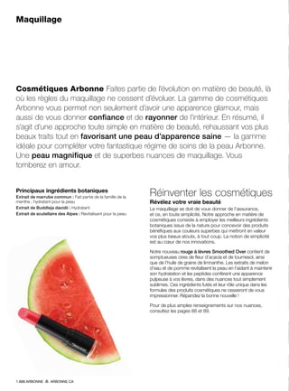 Maquillage
Cosmétiques Arbonne Faites partie de l’évolution en matière de beauté, là
où les règles du maquillage ne cessent d’évoluer. La gamme de cosmétiques
Arbonne vous permet non seulement d’avoir une apparence glamour, mais
aussi de vous donner confiance et de rayonner de l’intérieur. En résumé, il
s’agit d’une approche toute simple en matière de beauté, rehaussant vos plus
beaux traits tout en favorisant une peau d’apparence saine — la gamme
idéale pour compléter votre fantastique régime de soins de la peau Arbonne.
Une peau magnifique et de superbes nuances de maquillage. Vous
tomberez en amour.
Principaux ingrédients botaniques
Extrait de marrube commun : Fait partie de la famille de la
menthe ; hydratant pour la peau
Extrait de Buddleja davidii : Hydratant
Extrait de scutellaire des Alpes : Revitalisant pour la peau
Réinventer les cosmétiques
Révélez votre vraie beauté
Le maquillage se doit de vous donner de l’assurance,
et ce, en toute simplicité. Notre approche en matière de
cosmétiques consiste à employer les meilleurs ingrédients
botaniques issus de la nature pour concevoir des produits
bénéfiques aux couleurs superbes qui mettront en valeur
vos plus beaux atouts, à tout coup. La notion de simplicité
est au cœur de nos innovations.
Notre nouveau rouge à lèvres Smoothed Over contient de
somptueuses cires de fleur d’acacia et de tournesol, ainsi
que de l’huile de graine de limnanthe. Les extraits de melon
d’eau et de pomme revitalisent la peau en l’aidant à maintenir
son hydratation et les peptides confèrent une apparence
pulpeuse à vos lèvres, dans des nuances tout simplement
sublimes. Ces ingrédients futés et leur rôle unique dans les
formules des produits cosmétiques ne cesseront de vous
impressionner. Répandez la bonne nouvelle !
Pour de plus amples renseignements sur nos nuances,
consultez les pages 88 et 89.
1.888.ARBONNE ARBONNE.CA
 