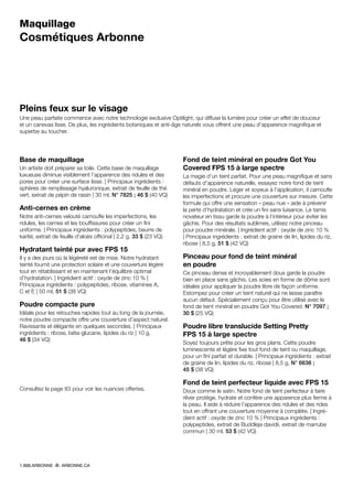 Maquillage
Cosmétiques Arbonne
Pleins feux sur le visage
Une peau parfaite commence avec notre technologie exclusive Optilight, qui diffuse la lumière pour créer un effet de douceur
et un canevas lisse. De plus, les ingrédients botaniques et anti-âge naturels vous offrent une peau d’apparence magnifique et
superbe au toucher.
Base de maquillage 
Un artiste doit préparer sa toile. Cette base de maquillage
luxueuse diminue visiblement l’apparence des ridules et des
pores pour créer une surface lisse. | Principaux ingrédients :
sphères de remplissage hyaluronique, extrait de feuille de thé
vert, extrait de pépin de raisin | 30 ml, N° 7825 ; 46 $ (40 VQ)
Anti-cernes en crème
Notre anti-cernes velouté camoufle les imperfections, les
ridules, les cernes et les bouffissures pour créer un fini
uniforme. | Principaux ingrédients : polypeptides, beurre de
karité, extrait de feuille d’aloès officinal | 2,2 g, 33 $ (23 VQ)
Hydratant teinté pur avec FPS 15
Il y a des jours où la légèreté est de mise. Notre hydratant
teinté fournit une protection solaire et une couverture légère
tout en rétablissant et en maintenant l’équilibre optimal
d’hydratation. | Ingrédient actif : oxyde de zinc 10 % |
Principaux ingrédients : polypeptides, ribose, vitamines A,
C et E | 50 ml, 51 $ (38 VQ)
Poudre compacte pure
Idéale pour les retouches rapides tout au long de la journée,
notre poudre compacte offre une couverture d’aspect naturel.
Ravissante et élégante en quelques secondes. | Principaux
ingrédients : ribose, béta-glucane, lipides du riz | 10 g,
46 $ (34 VQ)
Consultez la page 83 pour voir les nuances offertes.
Fond de teint minéral en poudre Got You
Covered FPS 15 à large spectre  
La magie d’un teint parfait. Pour une peau magnifique et sans
défauts d’apparence naturelle, essayez notre fond de teint
minéral en poudre. Léger et soyeux à l’application, il camoufle
les imperfections et procure une couverture sur mesure. Cette
formule qui offre une sensation « peau nue » aide à prévenir
la perte d’hydratation et crée un fini sans luisance. Le tamis
novateur en tissu garde la poudre à l’intérieur pour éviter les
gâchis. Pour des résultats sublimes, utilisez notre pinceau
pour poudre minérale. | Ingrédient actif : oxyde de zinc 10 %
| Principaux ingrédients : extrait de graine de lin, lipides du riz,
ribose | 8,5 g, 51 $ (42 VQ)
Pinceau pour fond de teint minéral
en poudre
Ce pinceau dense et incroyablement doux garde la poudre
bien en place sans gâchis. Les soies en forme de dôme sont
idéales pour appliquer la poudre libre de façon uniforme.
Estompez pour créer un teint naturel qui ne laisse paraître
aucun défaut. Spécialement conçu pour être utilisé avec le
fond de teint minéral en poudre Got You Covered. N° 7097 ;
30 $ (25 VQ)
Poudre libre translucide Setting Pretty
FPS 15 à large spectre
Soyez toujours prête pour les gros plans. Cette poudre
luminescente et légère fixe tout fond de teint ou maquillage,
pour un fini parfait et durable. | Principaux ingrédients : extrait
de graine de lin, lipides du riz, ribose | 8,5 g, N° 6636 ;
45 $ (38 VQ)
Fond de teint perfecteur liquide avec FPS 15
Doux comme le satin. Notre fond de teint perfecteur à faire
rêver protège, hydrate et confère une apparence plus ferme à
la peau. Il aide à réduire l’apparence des ridules et des rides
tout en offrant une couverture moyenne à complète. | Ingré-
dient actif : oxyde de zinc 10 % | Principaux ingrédients :
polypeptides, extrait de Buddleja davidii, extrait de marrube
commun | 30 ml, 53 $ (42 VQ)
1.888.ARBONNE ARBONNE.CA
 