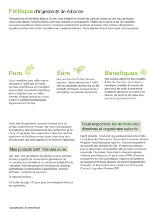 Transparence et honnêteté. Depuis 35 ans, notre intégrité en matière de produits repose sur ces deux principes.
Depuis ses débuts, Arbonne met au point ses produits en conjuguant le meilleur de la nature et les plus récentes
avancées scientifiques. Notre mission consiste à constamment améliorer et évaluer notre politique d’ingrédients,
laquelle constitue une norme d’excellence en constante évolution. Nous aspirons ainsi à sans cesse nous surpasser.
Politique d’ingrédients de Arbonne
Purs
Nous travaillons sans relâche pour
demeurer à l’affût des dernières
percées scientifiques en consultant
notre comité consultatif scientifique
et en s’adaptant aux nouvelles
normes. Chaque produit est conçu
à partir d’ingrédients botaniques
soigneusement choisis.
Sûrs
Nos produits font l’objet d’essais
rigoureux. Nous demeurons à l’affût
des plus récentes recherches sur les
produits chimiques, puisque nous y
accordons une grande importance.
Bénéfiques
Nos produits donnent des résultats.
À titre de pionniers, nous devons
renseigner, habiliter et inspirer les
gens pour les aider à prendre de
meilleures décisions en matière de
beauté, de santé et de mieux-être
pour leurs proches et amis.
Notre liste d’ingrédients proscrits a évolué au fil du
temps, notamment en fonction de notre connaissance
de l’industrie, des conclusions de nos recherches et de
choix plus éclairés. Nous examinions attentivement les
ingrédients et établissions des lignes directrices plus
strictes avant que cette approche ne devienne répandue.
Nos produits sont formulés sans
talc | suif | noir de carbone | produits ou sous-produits
animaux | agents de conservation générateurs de
formaldéhyde | phthalates | formaldéhyde | alkylphénols
| benzène | monoéthanolamine | triclosane | colorants
synthétiques | hydroquinone | édulcorants | arômes
artificiels | cholestérol | gras trans
Et bien plus encore…
Consultez la page 127 pour plus de renseignements sur
les ingrédients.
Nous respectons les normes des
directives et organismes suivants
Santé Canada | Food and Drug Administration des États-
Unis | Australia Therapeutic Goods Administration | United
Kingdom Food Standards Agency | Autorité européenne
de sécurité des aliments (EFSA) | Programme national
pour la déclaration et l’évaluation des produits chimiques
industriels d’Australie | Association internationale des
matières premières pour la parfumerie (IFRA) | Directive
européenne sur les cosmétiques | Agence européenne
de produits chimiques appelée REACH (enRegistrement,
Évaluation et Autorisation des substances CHimiques) |
Cosmetic Ingredient Review (CIR)
1.888.ARBONNE ARBONNE.CA
 