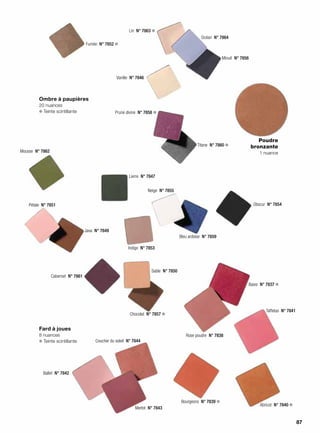 Ombre à paupières
20 nuances
❄ Teinte scintillante
Fard à joues
8 nuances
❄ Teinte scintillante
Mousse  N° 7862
Fumée  N° 7852 ❄
Lin  N° 7863 ❄
Océan  N° 7864
Minuit  N° 7856
Vanille  N° 7846
Prune divine  N° 7858 ❄
Titane  N° 7860 ❄
Lierre  N° 7847
Pétale  N° 7851
Indigo  N° 7853
Java  N° 7849
Cabernet  N° 7861
Sable  N° 7850
Chocolat  N° 7857 ❄
Neige  N° 7855
Bleu ardoise  N° 7859
Obscur  N° 7854
Poudre
bronzante
1 nuance
Bourgeons  N° 7839 ❄
Merlot  N° 7843
Coucher du soleil  N° 7844
Ballet  N° 7842
Taffetas  N° 7841
Rose poudre  N° 7838
Baies  N° 7837 ❄
Abricot  N° 7840 ❄
87
 