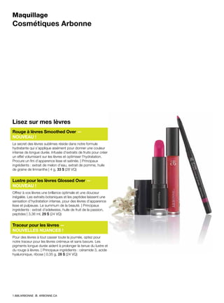 Maquillage
Cosmétiques Arbonne
Lisez sur mes lèvres
Rouge à lèvres Smoothed Over —
NOUVEAU !
Le secret des lèvres sublimes réside dans notre formule
hydratante qui s’applique aisément pour donner une couleur
intense de longue durée. Infusée d’extraits de fruits pour créer
un effet volumisant sur les lèvres et optimiser l’hydratation.
Procure un fini d’apparence lisse et satinée. | Principaux
ingrédients : extrait de melon d’eau, extrait de pomme, huile
de graine de limnanthe | 4 g, 33 $ (28 VQ)
Lustre pour les lèvres Glossed Over —
NOUVEAU !
Offrez à vos lèvres une brillance optimale et une douceur
inégalée. Les extraits botaniques et les peptides laissent une
sensation d’hydratation intense, pour des lèvres d’apparence
lisse et pulpeuse. Le summum de la beauté. | Principaux
ingrédients : extrait d’edelweiss, huile de fruit de la passion,
peptides | 3,36 ml, 29 $ (24 VQ)
Traceur pour les lèvres —
NOUVELLES NUANCES !
Pour des lèvres à tout casser toute la journée, optez pour
notre traceur pour les lèvres crémeux et sans bavure. Les
pigments longue durée aident à prolonger la tenue du lustre et
du rouge à lèvres. | Principaux ingrédients : céramide 3, acide
hyaluronique, ribose | 0,35 g, 28 $ (24 VQ)
1.888.ARBONNE ARBONNE.CA
 