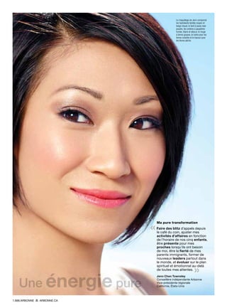 Ma pure transformation
« Faire des blitz d’appels depuis
le café du coin, ajuster mes
activités d’affaires en fonction
de l’horaire de nos cinq enfants,
être présente pour mes
proches lorsqu’ils ont besoin
de moi, être la fierté de mes
parents immigrants, former de
nouveaux leaders partout dans
le monde, et évoluer sur le plan
spirituel et émotionnel au-delà
de toutes mes attentes. 
»Jenn Chen Townsley
Conseillère indépendante Arbonne
Vice-présidente régionale
Californie, États-Unis
Le maquillage de Jenn comprend
les hydratants teintés moyen et
beige chaud, le fard à joues rose
poudre, les ombres à paupières
fumée, titane et obscur, le rouge
à lèvres goyave, le lustre pour les
lèvres noisette et le traceur pour
les lèvres pêche.
Une énergie pure
1.888.ARBONNE ARBONNE.CA
 