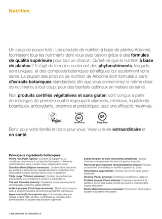 Nutrition
Un coup de pouce futé : Les produits de nutrition à base de plantes Arbonne
fournissent tous les nutriments dont vous avez besoin grâce à des formules
de qualité supérieure pour tout un chacun. Qu’est-ce que la nutrition à base
de plantes ? Il s’agit de formules contenant des phytonutriments, lesquels
sont uniques, et des composés botaniques bénéfiques qui soutiennent votre
santé. La plupart des produits de nutrition de Arbonne sont formulés à partir
d’extraits botaniques standardisés afin que vous consommiez la même dose
de nutriments à tout coup, pour des bienfaits optimaux en matière de santé.
Nos produits certifiés végétaliens et sans gluten sont conçus à partir
de mélanges de première qualité regroupant vitamines, minéraux, ingrédients
botaniques, antioxydants, enzymes et probiotiques pour une efficacité maximale.
Bons pour votre famille et bons pour vous. Vivez une vie extraordinaire et
en santé.
Principaux ingrédients botaniques
Poivre noir (Piper nigrum) : Contient de la piperine, un
constituant du poivre noir qui favorise l’absorption d’éléments
nutritifs afin que ceux-ci soient mieux utilisés par le corps
Chardon-Marie (Silybum marianum) : Contient de la silymarine
qui soutient la santé du foie, laquelle favorise la production d’un
antioxydant puissant fabriqué par le corps, le glutathion
Trèfle rouge (Trifolium pratense) : Contient des isoflavones
antioxydants qui contribuent à soutenir la santé des os
Thé vert (Camellia sinensis) : Excellente source d’antioxydants,
dont l’épigallo-catéchine gallate (EGCG)
Actée à grappes (Cimicifuga racemosa) : Plante reconnue pour
aider à soutenir l’équilibre de la femme pendant la ménopause
Algue marine (Schizochytrium spp.) : Source d’acides gras
oméga 3, dont l’ADH et l’AAL, contribuant au maintien d’une
bonne santé et au soutien des fonctions cognitives
Extrait de grain de café vert (Coffea canephora) : Source
d’acides chlorogéniques favorisant la gestion du poids
Racine de glucomannane (Amorphophallus konjac) : Procure
un sentiment de satiété pour faciliter la gestion du poids
Séné (Cassia angustifolia) : Favorise une bonne santé gastro-
intestinale
Ginseng (Panax ginseng) : Contribue à améliorer la vigilance
Protéine de pois (Pisum sativum) : Favorise le sentiment de
satiété et fournit des acides aminés favorisant le maintien de la
masse musculaire
EpiCor (Saccharomyces cerevisiae) : Éprouvé en clinique pour
soutenir le système immunitaire
1.888.ARBONNE ARBONNE.CA
 