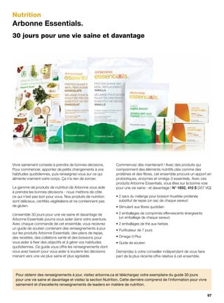 Nutrition
Arbonne Essentials®
30 jours pour une vie saine et davantage
Vivre sainement consiste à prendre de bonnes décisions.
Pour commencer, apportez de petits changements à vos
habitudes quotidiennes, puis renseignez-vous sur ce qui
alimente vraiment votre corps. Ça n’a rien de sorcier.
La gamme de produits de nutrition de Arbonne vous aide
à prendre les bonnes décisions - nous mettons de côté
ce qui n’est pas bon pour vous. Nos produits de nutrition
sont délicieux, certifiés végétaliens et ne contiennent pas
de gluten.
L’ensemble 30 jours pour une vie saine et davantage de
Arbonne Essentials pourra vous aider dans votre aventure.
Avec chaque commande de cet ensemble, vous recevrez
un guide de soutien contenant des renseignements à jour
sur les produits Arbonne Essentials, des plans de repas,
des recettes, des collations santé et des boissons pour
vous aider à fixer des objectifs et à gérer vos habitudes
quotidiennes. Ce guide vous offre les renseignements dont
vous avez besoin pour vous aider à soutenir les décisions
menant vers une vie plus saine et plus agréable.
Commencez dès maintenant ! Avec des produits qui
comprennent des éléments nutritifs clés comme des
protéines et des fibres, cet ensemble procure un apport en
probiotiques, enzymes et oméga-3 essentiels. Avec ces
produits Arbonne Essentials, vous êtes sur la bonne voie
pour une vie saine - et davantage ! N° 1892, 410 $ (357 VQ)
• 2 sacs du mélange pour boisson fouettée protéinée
substitut de repas (un sac de chaque saveur)
• Stimulant aux fibres quotidien
• 2 emballages de comprimés effervescents énergisants
(un emballage de chaque saveur)
• 2 emballages de thé aux herbes
• Purificateur de 7 jours
• Omega-3 Plus
• Guide de soutien
Demandez à votre conseiller indépendant de vous faire
part de la plus récente offre relative à cet ensemble.
Pour obtenir des renseignements à jour, visitez arbonne.ca et téléchargez votre exemplaire du guide 30 jours
pour une vie saine et davantage et visitez la section Nutrition. Cette dernière comprend de l’information pour vivre
sainement et d’excellents renseignements de leaders en matière de nutrition.
97
 