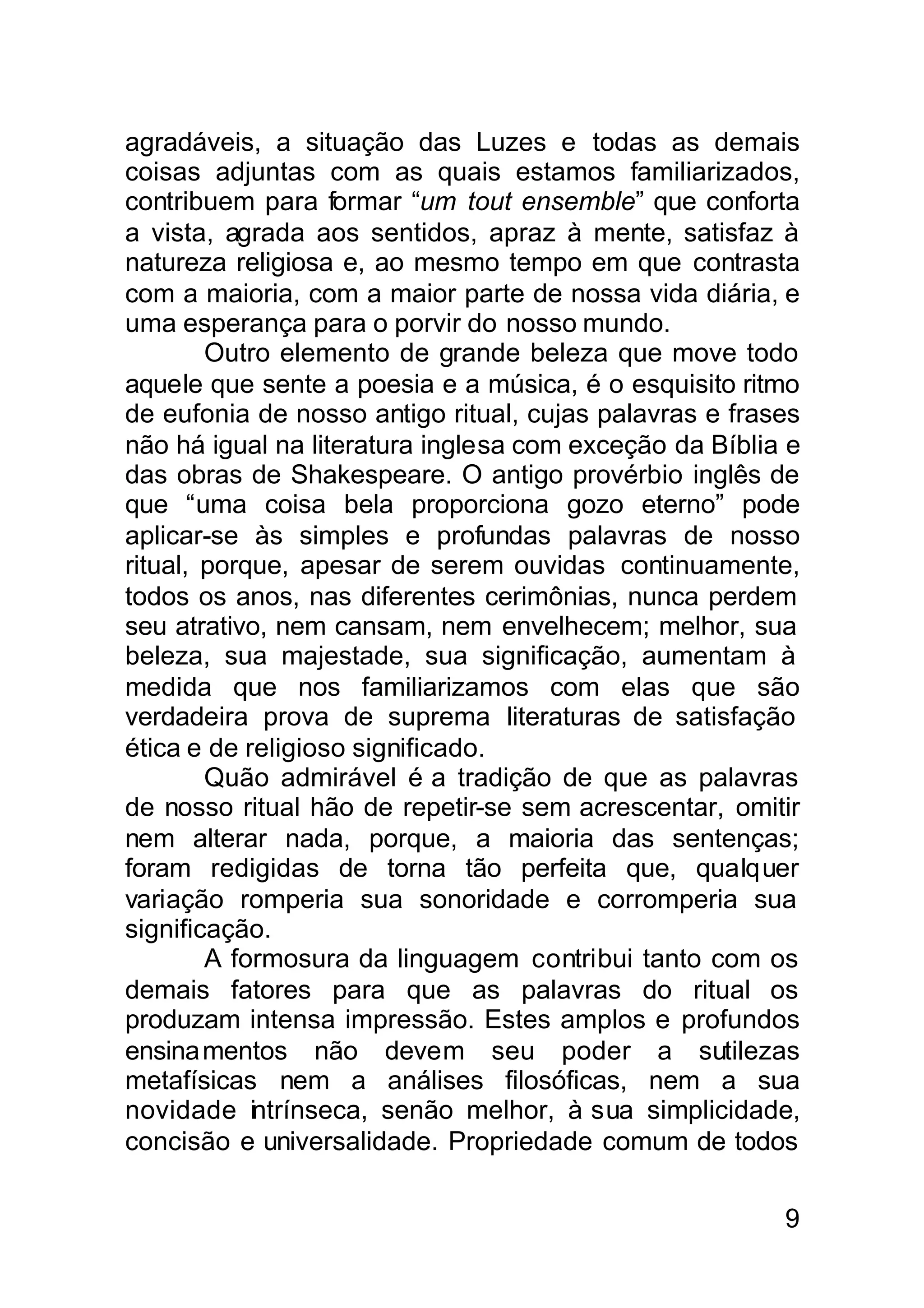agradáveis, a situação das Luzes e todas as demais
coisas adjuntas com as quais estamos familiarizados,
contribuem para formar “um tout ensemble” que conforta
a vista, agrada aos sentidos, apraz à mente, satisfaz à
natureza religiosa e, ao mesmo tempo em que contrasta
com a maioria, com a maior parte de nossa vida diária, e
uma esperança para o porvir do nosso mundo.
        Outro elemento de grande beleza que move todo
aquele que sente a poesia e a música, é o esquisito ritmo
de eufonia de nosso antigo ritual, cujas palavras e frases
não há igual na literatura inglesa com exceção da Bíblia e
das obras de Shakespeare. O antigo provérbio inglês de
que “uma coisa bela proporciona gozo eterno” pode
aplicar-se às simples e profundas palavras de nosso
ritual, porque, apesar de serem ouvidas continuamente,
todos os anos, nas diferentes cerimônias, nunca perdem
seu atrativo, nem cansam, nem envelhecem; melhor, sua
beleza, sua majestade, sua significação, aumentam à
medida que nos familiarizamos com elas que são
verdadeira prova de suprema literaturas de satisfação
ética e de religioso significado.
        Quão admirável é a tradição de que as palavras
de nosso ritual hão de repetir-se sem acrescentar, omitir
nem alterar nada, porque, a maioria das sentenças;
foram redigidas de torna tão perfeita que, qualquer
variação romperia sua sonoridade e corromperia sua
significação.
        A formosura da linguagem contribui tanto com os
demais fatores para que as palavras do ritual os
produzam intensa impressão. Estes amplos e profundos
ensina mentos não devem seu poder a sutilezas
metafísicas nem a análises filosóficas, nem a sua
novidade intrínseca, senão melhor, à sua simplicidade,
concisão e universalidade. Propriedade comum de todos

                                                        9
 