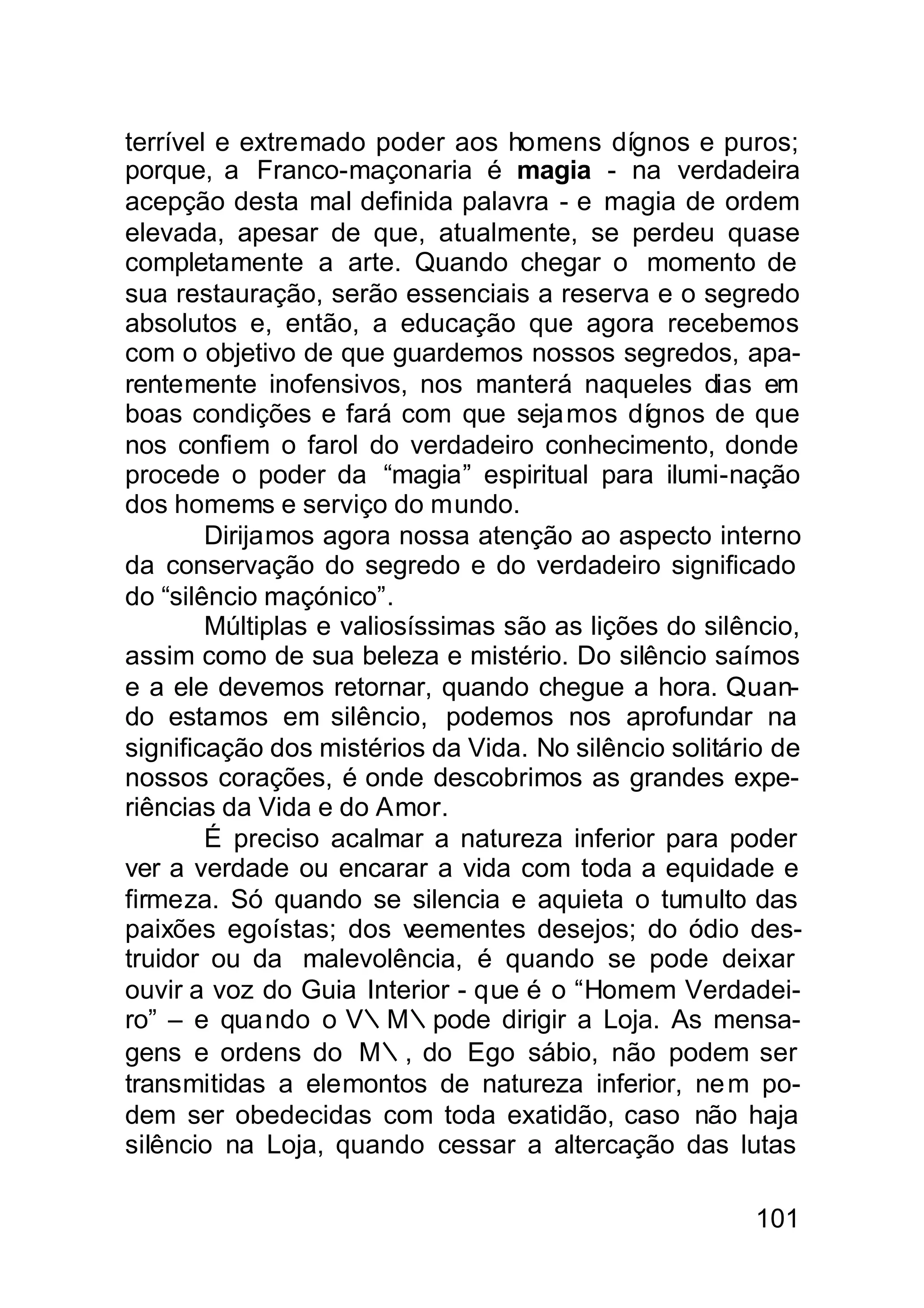 terrível e extremado poder aos homens dígnos e puros;
porque, a Franco-maçonaria é magia - na verdadeira
acepção desta mal definida palavra - e magia de ordem
elevada, apesar de que, atualmente, se perdeu quase
completamente a arte. Quando chegar o momento de
sua restauração, serão essenciais a reserva e o segredo
absolutos e, então, a educação que agora recebemos
com o objetivo de que guardemos nossos segredos, apa-
rentemente inofensivos, nos manterá naqueles dias em
boas condições e fará com que seja mos dígnos de que
nos confiem o farol do verdadeiro conhecimento, donde
procede o poder da “magia” espiritual para ilumi-nação
dos homems e serviço do mundo.
        Dirijamos agora nossa atenção ao aspecto interno
da conservação do segredo e do verdadeiro significado
do “silêncio maçónico”.
        Múltiplas e valiosíssimas são as lições do silêncio,
assim como de sua beleza e mistério. Do silêncio saímos
e a ele devemos retornar, quando chegue a hora. Quan-
do estamos em silêncio, podemos nos aprofundar na
significação dos mistérios da Vida. No silêncio solitário de
nossos corações, é onde descobrimos as grandes expe-
riências da Vida e do Amor.
        É preciso acalmar a natureza inferior para poder
ver a verdade ou encarar a vida com toda a equidade e
firmeza. Só quando se silencia e aquieta o tumulto das
paixões egoístas; dos v   eementes desejos; do ódio des-
truidor ou da malevolência, é quando se pode deixar
ouvir a voz do Guia Interior - que é o “Homem Verdadei-
ro” – e quando o V∴M∴pode dirigir a Loja. As mensa-
gens e ordens do M∴, do Ego sábio, não podem ser
transmitidas a elemontos de natureza inferior, ne m po-
dem ser obedecidas com toda exatidão, caso não haja
silêncio na Loja, quando cessar a altercação das lutas

                                                       101
 