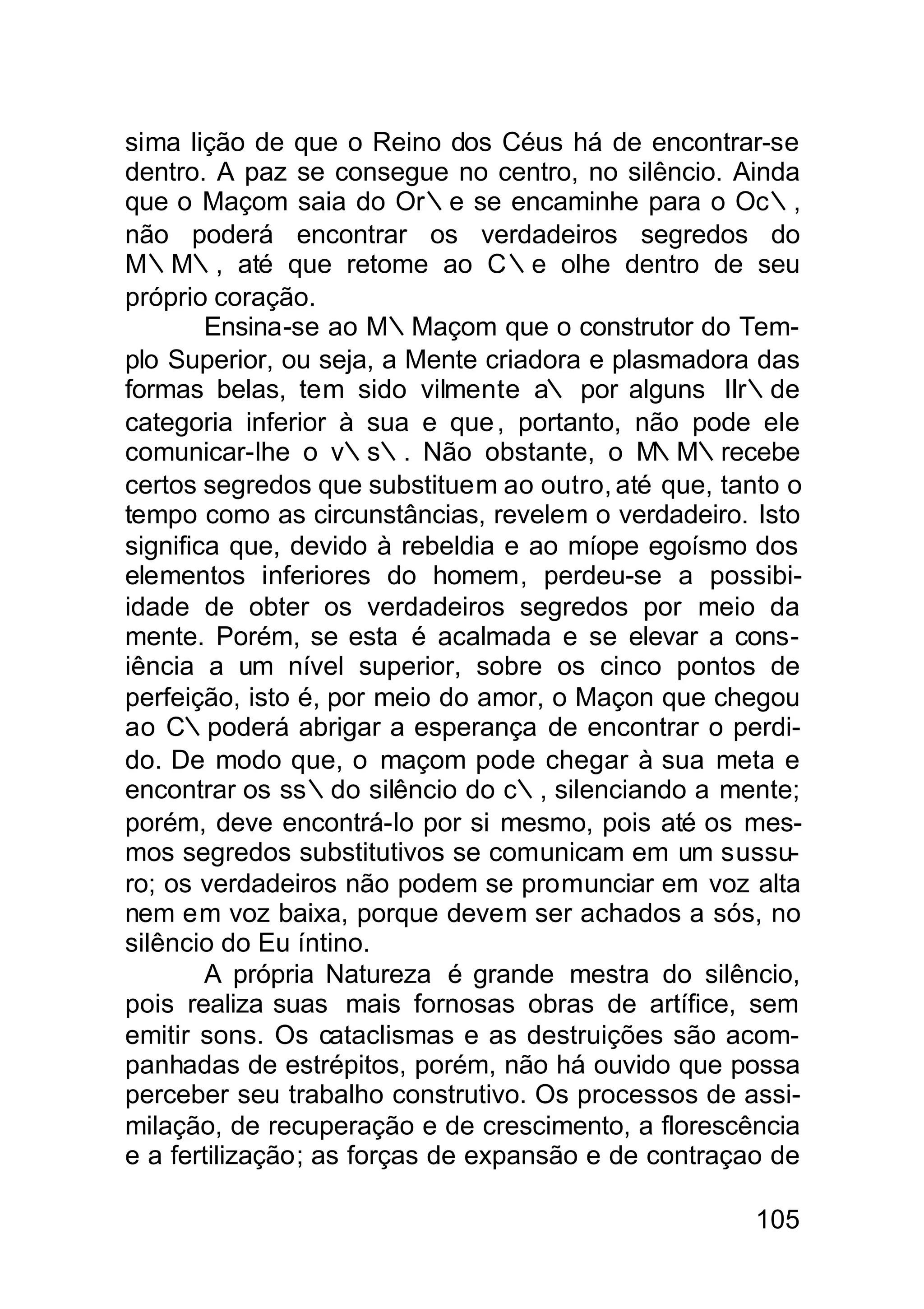 sima lição de que o Reino dos Céus há de encontrar-se
dentro. A paz se consegue no centro, no silêncio. Ainda
que o Maçom saia do Or∴e se encaminhe para o Oc∴,
não poderá encontrar os verdadeiros segredos do
M∴M∴, até que retome ao C∴e olhe dentro de seu
próprio coração.
        Ensina-se ao M∴Maçom que o construtor do Tem-
plo Superior, ou seja, a Mente criadora e plasmadora das
formas belas, tem sido vilmente a∴ por alguns IIr∴de
categoria inferior à sua e que , portanto, não pode ele
comunicar-lhe o v∴s∴. Não obstante, o M      ∴M∴recebe
certos segredos que substituem ao outro, até que, tanto o
tempo como as circunstâncias, revelem o verdadeiro. Isto
significa que, devido à rebeldia e ao míope egoísmo dos
elementos inferiores do homem, perdeu-se a possibi-
idade de obter os verdadeiros segredos por meio da
mente. Porém, se esta é acalmada e se elevar a cons-
iência a um nível superior, sobre os cinco pontos de
perfeição, isto é, por meio do amor, o Maçon que chegou
ao C∴poderá abrigar a esperança de encontrar o perdi-
do. De modo que, o maçom pode chegar à sua meta e
encontrar os ss∴do silêncio do c∴, silenciando a mente;
porém, deve encontrá-lo por si mesmo, pois até os mes-
mos segredos substitutivos se comunicam em um sussu-
ro; os verdadeiros não podem se promunciar em voz alta
nem em voz baixa, porque devem ser achados a sós, no
silêncio do Eu íntino.
        A própria Natureza é grande mestra do silêncio,
pois realiza suas mais fornosas obras de artífice, sem
emitir sons. Os cataclismas e as destruições são acom-
panhadas de estrépitos, porém, não há ouvido que possa
perceber seu trabalho construtivo. Os processos de assi-
milação, de recuperação e de crescimento, a florescência
e a fertilização; as forças de expansão e de contraçao de

                                                     105
 