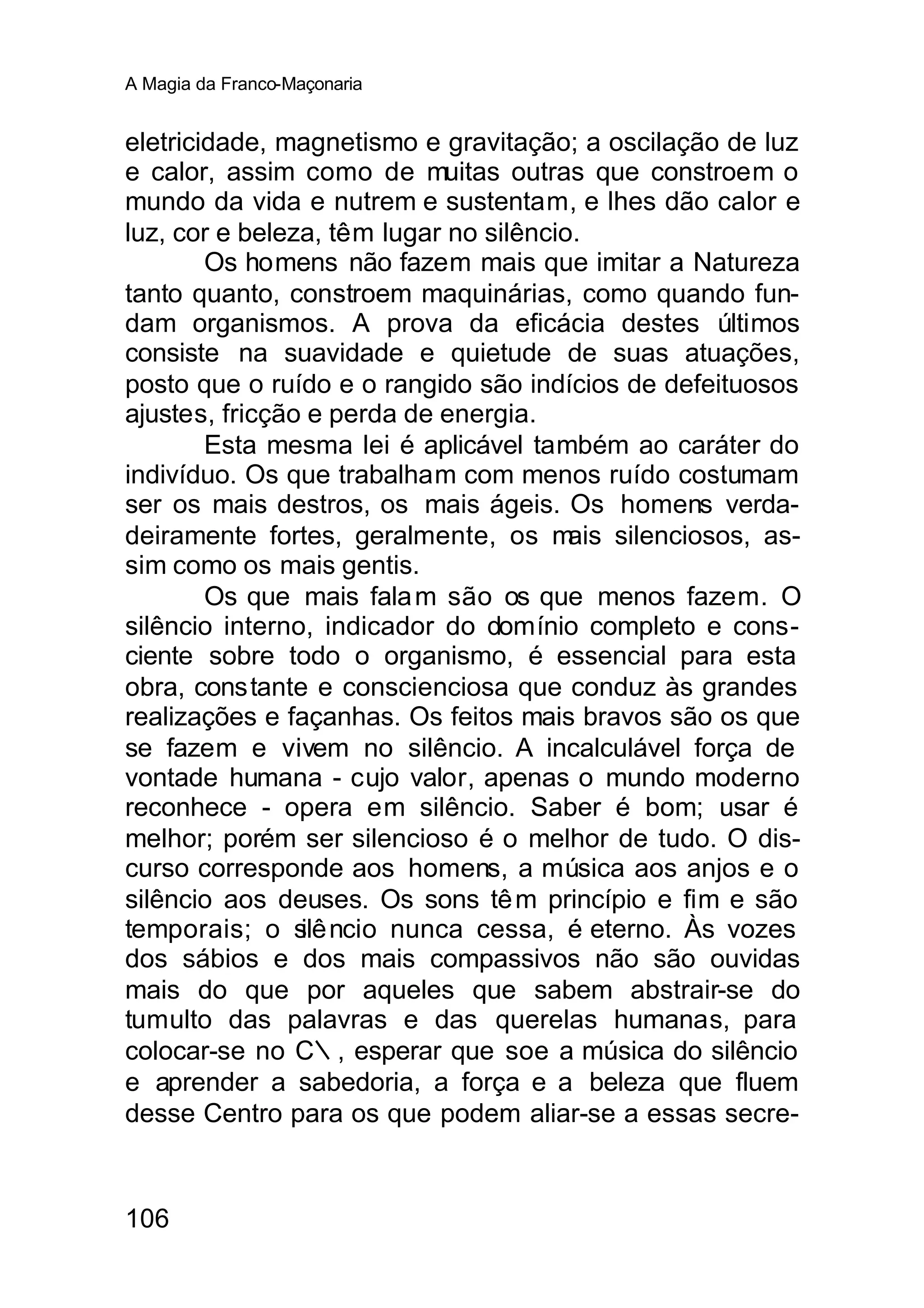 A Magia da Franco-Maçonaria


eletricidade, magnetismo e gravitação; a oscilação de luz
e calor, assim como de muitas outras que constroem o
mundo da vida e nutrem e sustentam, e lhes dão calor e
luz, cor e beleza, têm lugar no silêncio.
        Os homens não fazem mais que imitar a Natureza
tanto quanto, constroem maquinárias, como quando fun-
dam organismos. A prova da eficácia destes últimos
consiste na suavidade e quietude de suas atuações,
posto que o ruído e o rangido são indícios de defeituosos
ajustes, fricção e perda de energia.
        Esta mesma lei é aplicável também ao caráter do
indivíduo. Os que trabalham com menos ruído costumam
ser os mais destros, os mais ágeis. Os homens verda-
deiramente fortes, geralmente, os m     ais silenciosos, as-
sim como os mais gentis.
        Os que mais fala m são os que menos fazem. O
silêncio interno, indicador do domínio completo e cons-
ciente sobre todo o organismo, é essencial para esta
obra, constante e conscienciosa que conduz às grandes
realizações e façanhas. Os feitos mais bravos são os que
se fazem e vivem no silêncio. A incalculável força de
vontade humana - cujo valor, apenas o mundo moderno
reconhece - opera em silêncio. Saber é bom; usar é
melhor; porém ser silencioso é o melhor de tudo. O dis-
curso corresponde aos homens, a música aos anjos e o
silêncio aos deuses. Os sons tê m princípio e fim e são
temporais; o s ncio nunca cessa, é eterno. Às vozes
                ilê
dos sábios e dos mais compassivos não são ouvidas
mais do que por aqueles que sabem abstrair-se do
tumulto das palavras e das querelas humanas, para
colocar-se no C∴, esperar que soe a música do silêncio
e aprender a sabedoria, a força e a beleza que fluem
desse Centro para os que podem aliar-se a essas secre-



106
 
