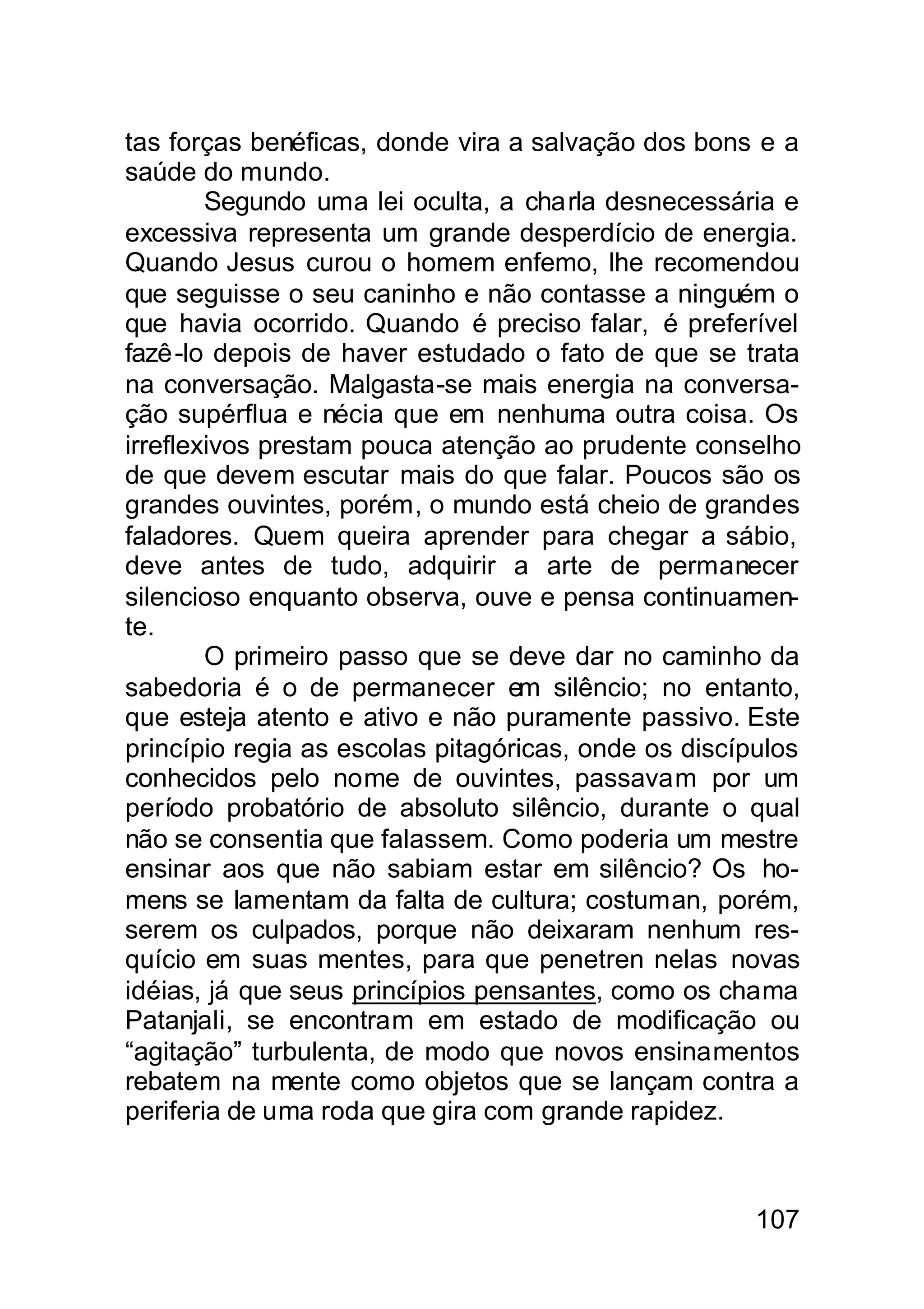 tas forças benéficas, donde vira a salvação dos bons e a
saúde do mundo.
        Segundo uma lei oculta, a charla desnecessária e
excessiva representa um grande desperdício de energia.
Quando Jesus curou o homem enfemo, lhe recomendou
que seguisse o seu caninho e não contasse a ninguém o
que havia ocorrido. Quando é preciso falar, é preferível
fazê-lo depois de haver estudado o fato de que se trata
na conversação. Malgasta-se mais energia na conversa-
ção supérflua e nécia que em nenhuma outra coisa. Os
irreflexivos prestam pouca atenção ao prudente conselho
de que devem escutar mais do que falar. Poucos são os
grandes ouvintes, porém, o mundo está cheio de grandes
faladores. Quem queira aprender para chegar a sábio,
deve antes de tudo, adquirir a arte de permanecer
silencioso enquanto observa, ouve e pensa continuamen-
te.
        O primeiro passo que se deve dar no caminho da
sabedoria é o de permanecer em silêncio; no entanto,
que esteja atento e ativo e não puramente passivo. Este
princípio regia as escolas pitagóricas, onde os discípulos
conhecidos pelo nome de ouvintes, passavam por um
período probatório de absoluto silêncio, durante o qual
não se consentia que falassem. Como poderia um mestre
ensinar aos que não sabiam estar em silêncio? Os ho-
mens se lamentam da falta de cultura; costuman, porém,
serem os culpados, porque não deixaram nenhum res-
quício em suas mentes, para que penetren nelas novas
idéias, já que seus princípios pensantes, como os chama
Patanjali, se encontram em estado de modificação ou
“agitação” turbulenta, de modo que novos ensinamentos
rebatem na mente como objetos que se lançam contra a
periferia de uma roda que gira com grande rapidez.



                                                      107
 