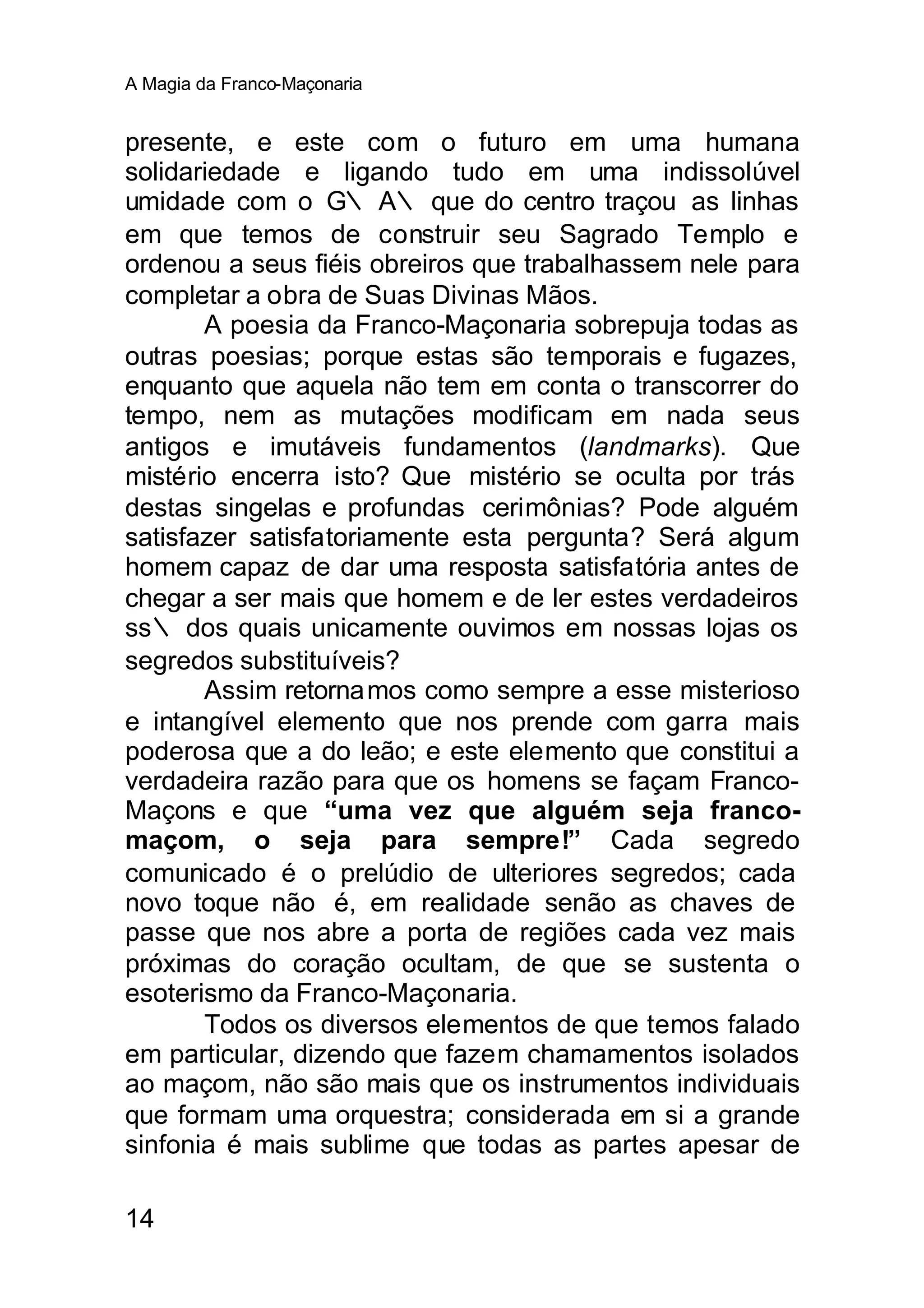 A Magia da Franco-Maçonaria


presente, e este com o futuro em uma humana
solidariedade e ligando tudo em uma indissolúvel
umidade com o G∴ A∴ que do centro traçou as linhas
em que temos de construir seu Sagrado Templo e
ordenou a seus fiéis obreiros que trabalhassem nele para
completar a obra de Suas Divinas Mãos.
       A poesia da Franco-Maçonaria sobrepuja todas as
outras poesias; porque estas são temporais e fugazes,
enquanto que aquela não tem em conta o transcorrer do
tempo, nem as mutações modificam em nada seus
antigos e imutáveis fundamentos (landmarks). Que
mistério encerra isto? Que mistério se oculta por trás
destas singelas e profundas cerimônias? Pode alguém
satisfazer satisfatoriamente esta pergunta? Será algum
homem capaz de dar uma resposta satisfatória antes de
chegar a ser mais que homem e de ler estes verdadeiros
ss∴ dos quais unicamente ouvimos em nossas lojas os
segredos substituíveis?
       Assim retorna mos como sempre a esse misterioso
e intangível elemento que nos prende com garra mais
poderosa que a do leão; e este elemento que constitui a
verdadeira razão para que os homens se façam Franco-
Maçons e que “uma vez que alguém seja franco-
maçom, o seja para sempre!” Cada segredo
comunicado é o prelúdio de ulteriores segredos; cada
novo toque não é, em realidade senão as chaves de
passe que nos abre a porta de regiões cada vez mais
próximas do coração ocultam, de que se sustenta o
esoterismo da Franco-Maçonaria.
       Todos os diversos elementos de que temos falado
em particular, dizendo que fazem chamamentos isolados
ao maçom, não são mais que os instrumentos individuais
que formam uma orquestra; considerada em si a grande
sinfonia é mais sublime que todas as partes apesar de

14
 