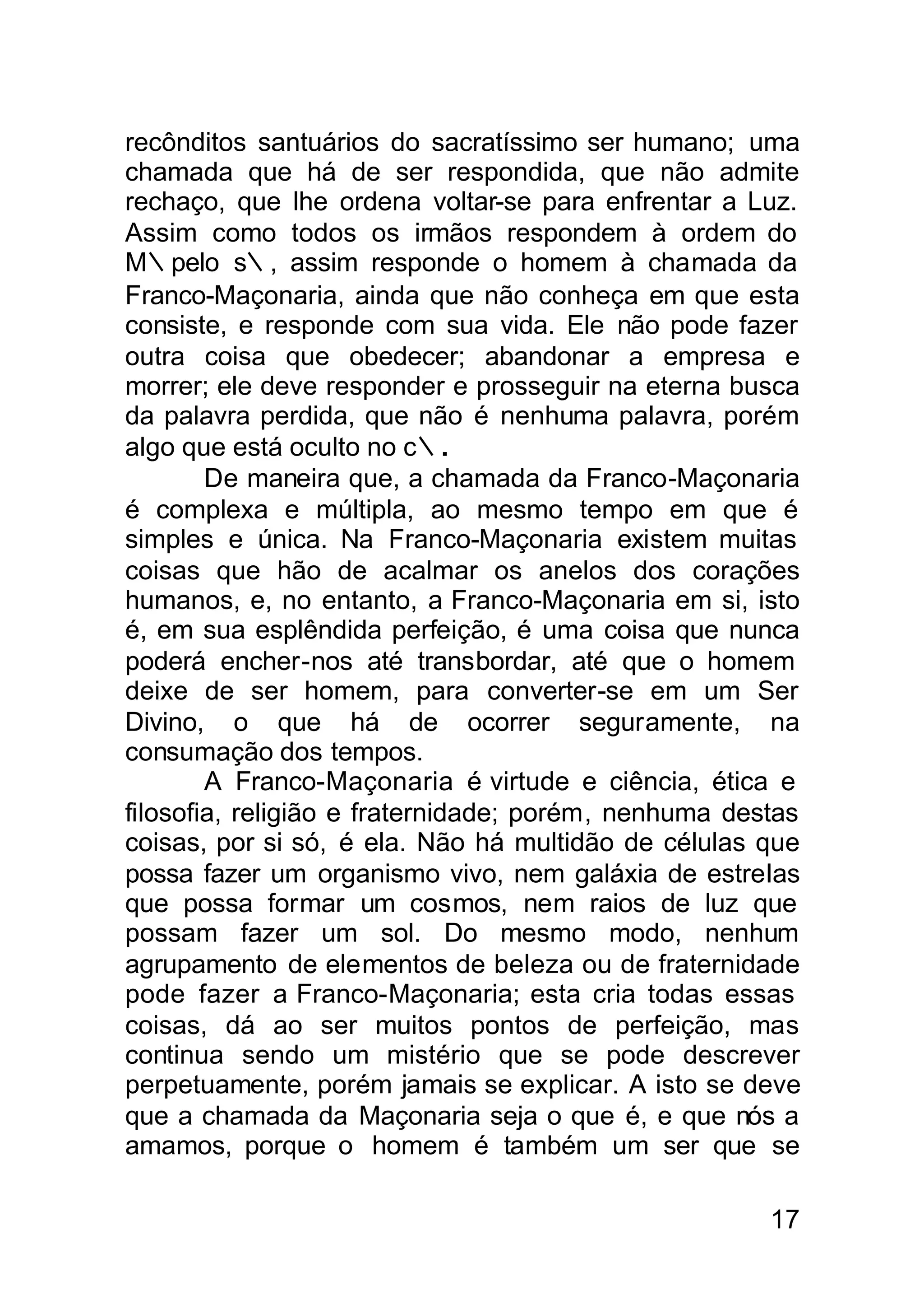 recônditos santuários do sacratíssimo ser humano; uma
chamada que há de ser respondida, que não admite
rechaço, que lhe ordena voltar-se para enfrentar a Luz.
Assim como todos os irmãos respondem à ordem do
M∴pelo s∴, assim responde o homem à chamada da
Franco-Maçonaria, ainda que não conheça em que esta
consiste, e responde com sua vida. Ele não pode fazer
outra coisa que obedecer; abandonar a empresa e
morrer; ele deve responder e prosseguir na eterna busca
da palavra perdida, que não é nenhuma palavra, porém
algo que está oculto no c∴.
        De maneira que, a chamada da Franco-Maçonaria
é complexa e múltipla, ao mesmo tempo em que é
simples e única. Na Franco-Maçonaria existem muitas
coisas que hão de acalmar os anelos dos corações
humanos, e, no entanto, a Franco-Maçonaria em si, isto
é, em sua esplêndida perfeição, é uma coisa que nunca
poderá encher-nos até transbordar, até que o homem
deixe de ser homem, para converter-se em um Ser
Divino, o que há de ocorrer seguramente, na
consumação dos tempos.
        A Franco-Maçonaria é virtude e ciência, ética e
filosofia, religião e fraternidade; porém, nenhuma destas
coisas, por si só, é ela. Não há multidão de células que
possa fazer um organismo vivo, nem galáxia de estreIas
que possa formar um cosmos, nem raios de luz que
possam fazer um sol. Do mesmo modo, nenhum
agrupamento de elementos de beleza ou de fraternidade
pode fazer a Franco-Maçonaria; esta cria todas essas
coisas, dá ao ser muitos pontos de perfeição, mas
continua sendo um mistério que se pode descrever
perpetuamente, porém jamais se explicar. A isto se deve
que a chamada da Maçonaria seja o que é, e que nós a
amamos, porque o homem é também um ser que se

                                                      17
 