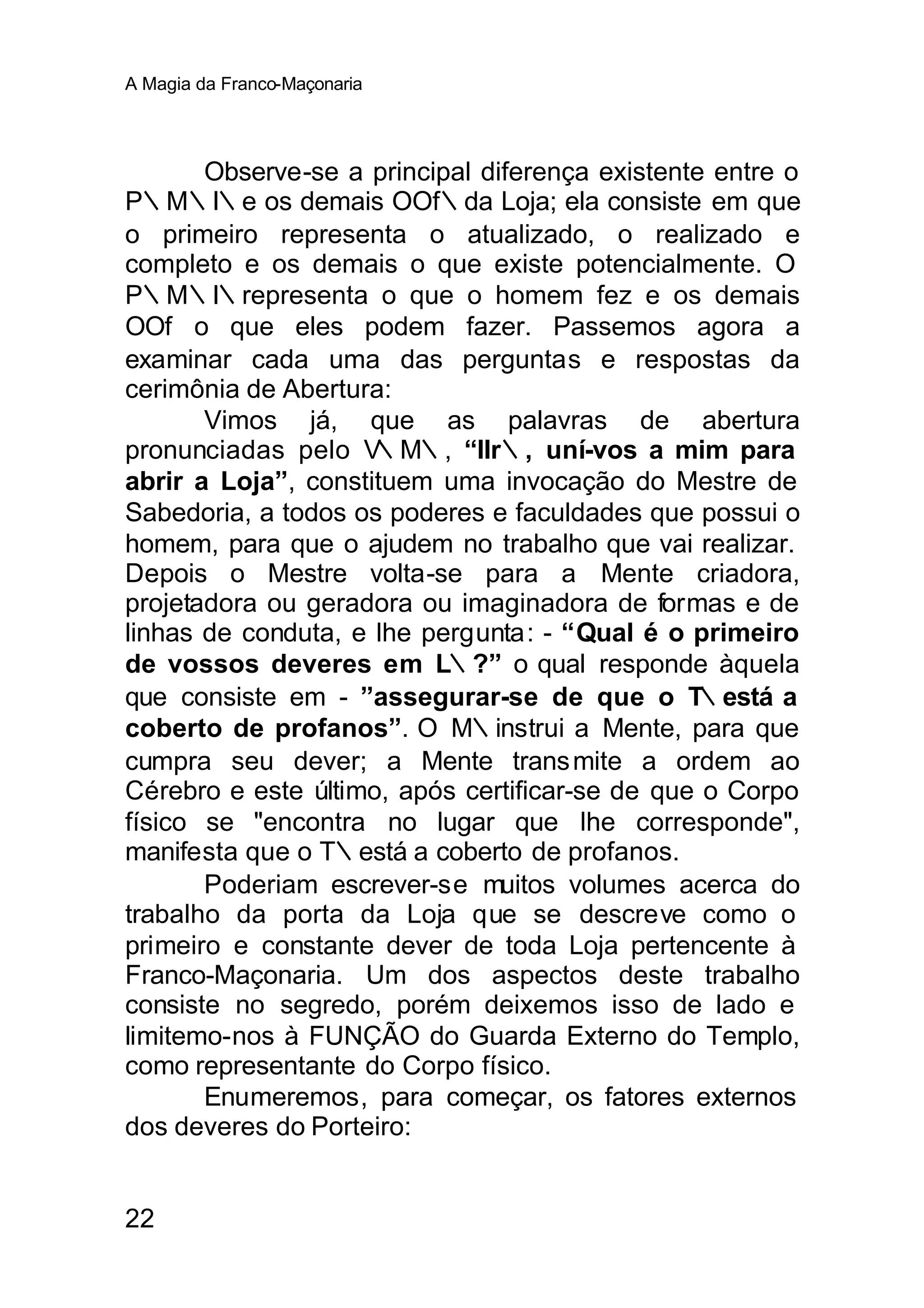 A Magia da Franco-Maçonaria




       Observe-se a principal diferença existente entre o
P∴M∴I∴e os demais OOf∴da Loja; ela consiste em que
o primeiro representa o atualizado, o realizado e
completo e os demais o que existe potencialmente. O
P∴M∴I∴representa o que o homem fez e os demais
OOf∴o que eles podem fazer. Passemos agora a
examinar cada uma das perguntas e respostas da
cerimônia de Abertura:
       Vimos já, que as palavras de abertura
pronunciadas pelo V  ∴M∴, “IIr∴, uní-vos a mim para
abrir a Loja”, constituem uma invocação do Mestre de
Sabedoria, a todos os poderes e faculdades que possui o
homem, para que o ajudem no trabalho que vai realizar.
Depois o Mestre volta-se para a Mente criadora,
projetadora ou geradora ou imaginadora de formas e de
linhas de conduta, e lhe pergunta: - “Qual é o primeiro
de vossos deveres em L∴?” o qual responde àquela
que consiste em - ”assegurar-se de que o T       ∴está a
coberto de profanos”. O M∴instrui a Mente, para que
cumpra seu dever; a Mente trans mite a ordem ao
Cérebro e este último, após certificar-se de que o Corpo
físico se "encontra no lugar que lhe corresponde",
manifesta que o T∴está a coberto de profanos.
       Poderiam escrever-se muitos volumes acerca do
trabalho da porta da Loja que se descreve como o
primeiro e constante dever de toda Loja pertencente à
Franco-Maçonaria. Um dos aspectos deste trabalho
consiste no segredo, porém deixemos isso de lado e
limitemo-nos à FUNÇÃO do Guarda Externo do Templo,
como representante do Corpo físico.
       Enumeremos, para começar, os fatores externos
dos deveres do Porteiro:


22
 