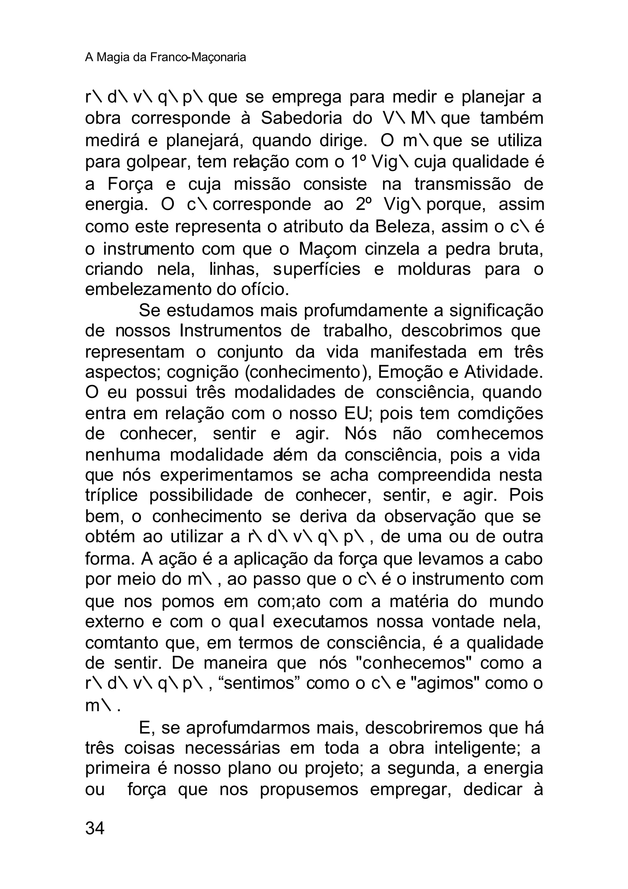 A Magia da Franco-Maçonaria


r∴d∴v∴q∴p∴que se emprega para medir e planejar a
obra corresponde à Sabedoria do V∴M∴que também
medirá e planejará, quando dirige. O m∴que se utiliza
para golpear, tem relação com o 1º Vig∴cuja qualidade é
a Força e cuja missão consiste na transmissão de
energia. O c∴corresponde ao 2º Vig∴porque, assim
como este representa o atributo da Beleza, assim o c∴é
o instrumento com que o Maçom cinzela a pedra bruta,
criando nela, linhas, superfícies e molduras para o
embelezamento do ofício.
        Se estudamos mais profumdamente a significação
de nossos Instrumentos de trabalho, descobrimos que
representam o conjunto da vida manifestada em três
aspectos; cognição (conhecimento), Emoção e Atividade.
O eu possui três modalidades de consciência, quando
entra em relação com o nosso EU; pois tem comdições
de conhecer, sentir e agir. Nós não comhecemos
nenhuma modalidade além da consciência, pois a vida
que nós experimentamos se acha compreendida nesta
tríplice possibilidade de conhecer, sentir, e agir. Pois
bem, o conhecimento se deriva da observação que se
obtém ao utilizar a r∴d∴v∴q∴p∴, de uma ou de outra
forma. A ação é a aplicação da força que levamos a cabo
por meio do m∴, ao passo que o c∴é o instrumento com
que nos pomos em com;ato com a matéria do mundo
externo e com o qua l executamos nossa vontade nela,
comtanto que, em termos de consciência, é a qualidade
de sentir. De maneira que nós "conhecemos" como a
r∴d∴v∴q∴p∴, “sentimos” como o c∴e "agimos" como o
m∴.
        E, se aprofumdarmos mais, descobriremos que há
três coisas necessárias em toda a obra inteligente; a
primeira é nosso plano ou projeto; a segunda, a energia
ou força que nos propusemos empregar, dedicar à

34
 