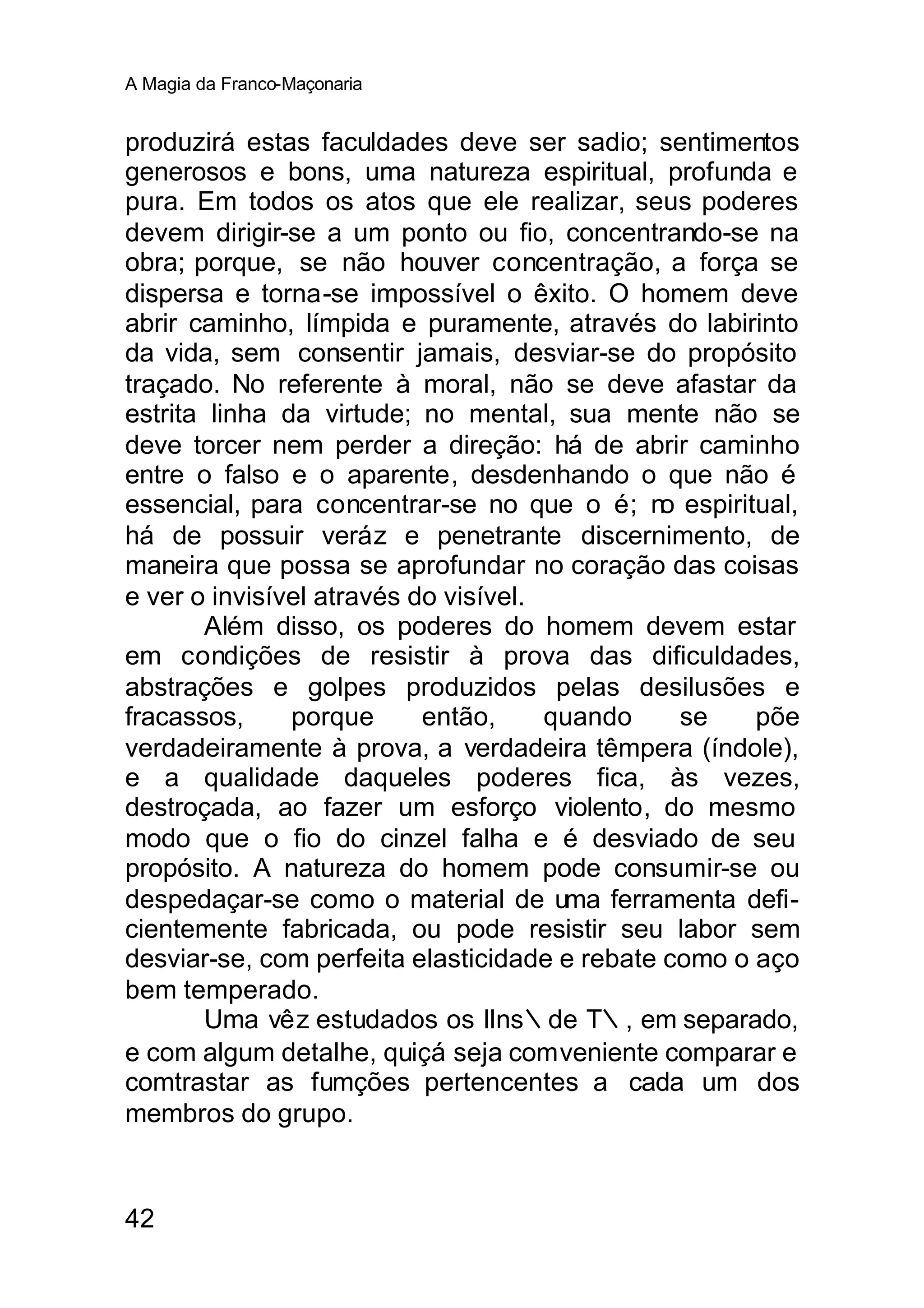 A Magia da Franco-Maçonaria


produzirá estas faculdades deve ser sadio; sentimentos
generosos e bons, uma natureza espiritual, profunda e
pura. Em todos os atos que ele realizar, seus poderes
devem dirigir-se a um ponto ou fio, concentrando-se na
obra; porque, se não houver concentração, a força se
dispersa e torna-se impossível o êxito. O homem deve
abrir caminho, límpida e puramente, através do labirinto
da vida, sem consentir jamais, desviar-se do propósito
traçado. No referente à moral, não se deve afastar da
estrita linha da virtude; no mental, sua mente não se
deve torcer nem perder a direção: há de abrir caminho
entre o falso e o aparente, desdenhando o que não é
essencial, para concentrar-se no que o é; n espiritual,
                                               o
há de possuir veráz e penetrante discernimento, de
maneira que possa se aprofundar no coração das coisas
e ver o invisível através do visível.
        Além disso, os poderes do homem devem estar
em condições de resistir à prova das dificuldades,
abstrações e golpes produzidos pelas desilusões e
fracassos,     porque      então,     quando     se   põe
verdadeiramente à prova, a verdadeira têmpera (índole),
e a qualidade daqueles poderes fica, às vezes,
destroçada, ao fazer um esforço violento, do mesmo
modo que o fio do cinzel falha e é desviado de seu
propósito. A natureza do homem pode consumir-se ou
despedaçar-se como o material de uma ferramenta defi-
cientemente fabricada, ou pode resistir seu labor sem
desviar-se, com perfeita elasticidade e rebate como o aço
bem temperado.
        Uma vêz estudados os IIns∴de T∴, em separado,
e com algum detalhe, quiçá seja comveniente comparar e
comtrastar as fumções pertencentes a cada um dos
membros do grupo.



42
 