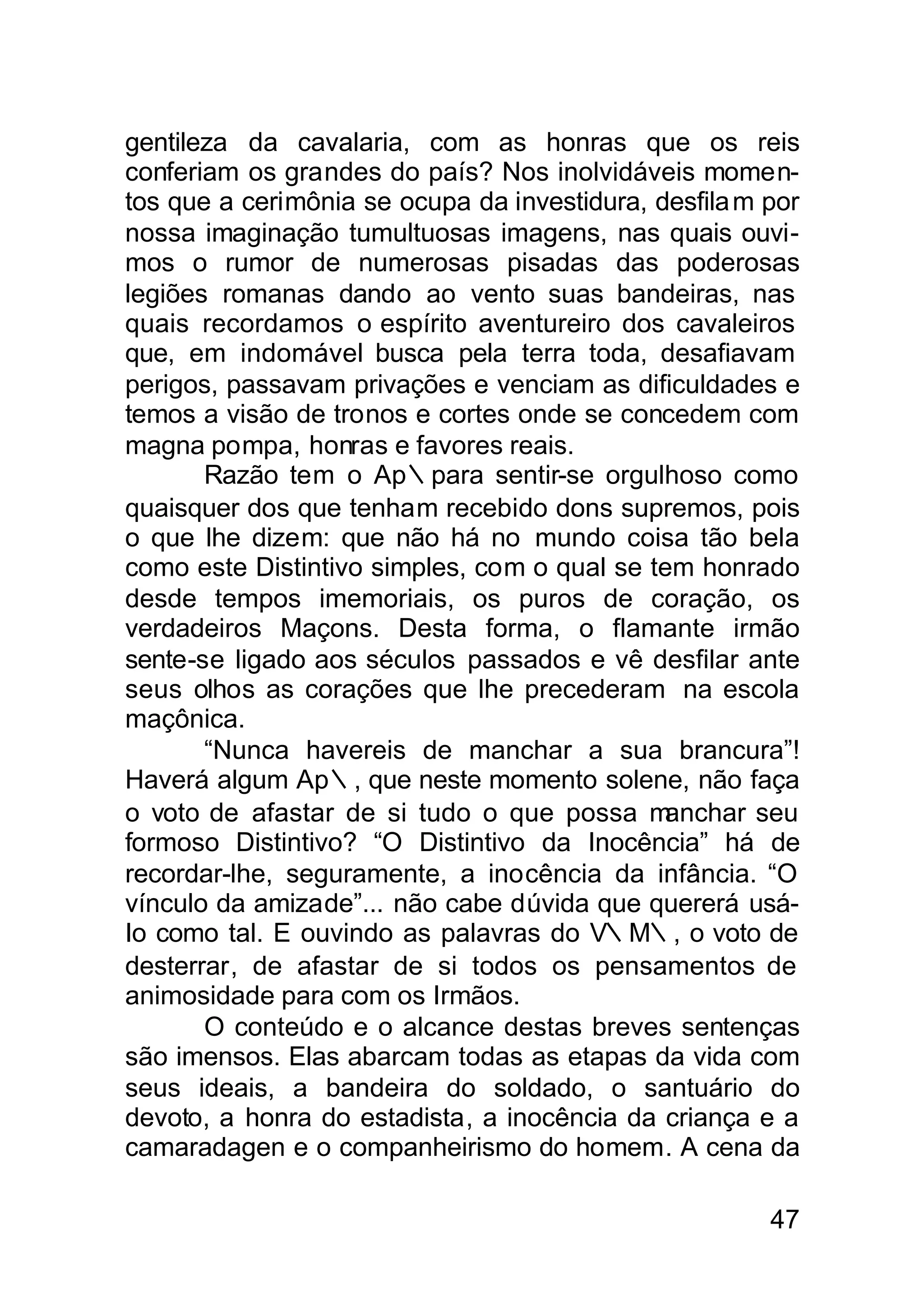 gentileza da cavalaria, com as honras que os reis
conferiam os grandes do país? Nos inolvidáveis momen-
tos que a cerimônia se ocupa da investidura, desfila m por
nossa imaginação tumultuosas imagens, nas quais ouvi-
mos o rumor de numerosas pisadas das poderosas
legiões romanas dando ao vento suas bandeiras, nas
quais recordamos o espírito aventureiro dos cavaleiros
que, em indomável busca pela terra toda, desafiavam
perigos, passavam privações e venciam as dificuldades e
temos a visão de tronos e cortes onde se concedem com
magna pompa, honras e favores reais.
       Razão tem o Ap∴para sentir-se orgulhoso como
quaisquer dos que tenham recebido dons supremos, pois
o que lhe dizem: que não há no mundo coisa tão bela
como este Distintivo simples, com o qual se tem honrado
desde tempos imemoriais, os puros de coração, os
verdadeiros Maçons. Desta forma, o flamante irmão
sente-se ligado aos séculos passados e vê desfilar ante
seus olhos as corações que lhe precederam na escola
maçônica.
       “Nunca havereis de manchar a sua brancura”!
Haverá algum Ap∴, que neste momento solene, não faça
o voto de afastar de si tudo o que possa m    anchar seu
formoso Distintivo? “O Distintivo da Inocência” há de
recordar-lhe, seguramente, a inocência da infância. “O
vínculo da amizade”... não cabe dúvida que quererá usá-
Io como tal. E ouvindo as palavras do V∴M∴, o voto de
desterrar, de afastar de si todos os pensamentos de
animosidade para com os Irmãos.
       O conteúdo e o alcance destas breves sentenças
são imensos. Elas abarcam todas as etapas da vida com
seus ideais, a bandeira do soldado, o santuário do
devoto, a honra do estadista, a inocência da criança e a
camaradagen e o companheirismo do homem. A cena da

                                                       47
 
