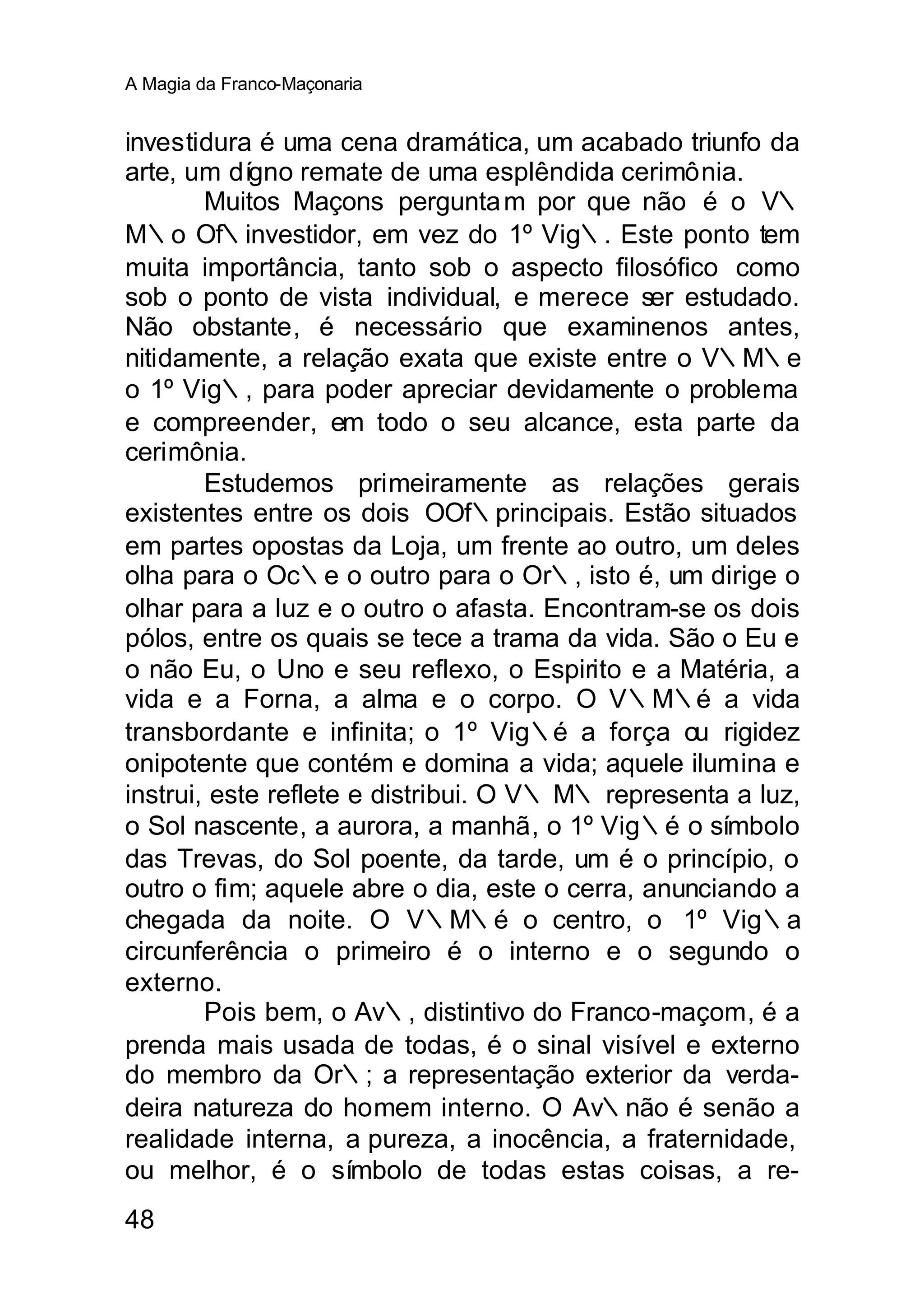 A Magia da Franco-Maçonaria


investidura é uma cena dramática, um acabado triunfo da
arte, um dígno remate de uma esplêndida cerimônia.
        Muitos Maçons pergunta m por que não é o V∴
M∴o Of∴investidor, em vez do 1º Vig∴. Este ponto tem
muita importância, tanto sob o aspecto filosófico como
sob o ponto de vista individual, e merece ser estudado.
Não obstante, é necessário que examinenos antes,
nitidamente, a relação exata que existe entre o V∴M∴e
o 1º Vig∴, para poder apreciar devidamente o problema
e compreender, em todo o seu alcance, esta parte da
cerimônia.
        Estudemos primeiramente as relações gerais
existentes entre os dois OOf∴principais. Estão situados
em partes opostas da Loja, um frente ao outro, um deles
olha para o Oc∴e o outro para o Or∴, isto é, um dirige o
olhar para a luz e o outro o afasta. Encontram-se os dois
pólos, entre os quais se tece a trama da vida. São o Eu e
o não Eu, o Uno e seu reflexo, o Espirito e a Matéria, a
vida e a Forna, a alma e o corpo. O V∴M∴é a vida
transbordante e infinita; o 1º Vig∴é a força ou rigidez
onipotente que contém e domina a vida; aquele ilumina e
instrui, este reflete e distribui. O V∴ M∴ representa a luz,
o Sol nascente, a aurora, a manhã, o 1º Vig∴é o símbolo
das Trevas, do Sol poente, da tarde, um é o princípio, o
outro o fim; aquele abre o dia, este o cerra, anunciando a
chegada da noite. O V∴M∴é o centro, o 1º Vig∴a
circunferência o primeiro é o interno e o segundo o
externo.
        Pois bem, o Av∴, distintivo do Franco-maçom, é a
prenda mais usada de todas, é o sinal visível e externo
do membro da Or∴; a representação exterior da verda-
deira natureza do homem interno. O Av∴não é senão a
realidade interna, a pureza, a inocência, a fraternidade,
ou melhor, é o símbolo de todas estas coisas, a re-
48
 