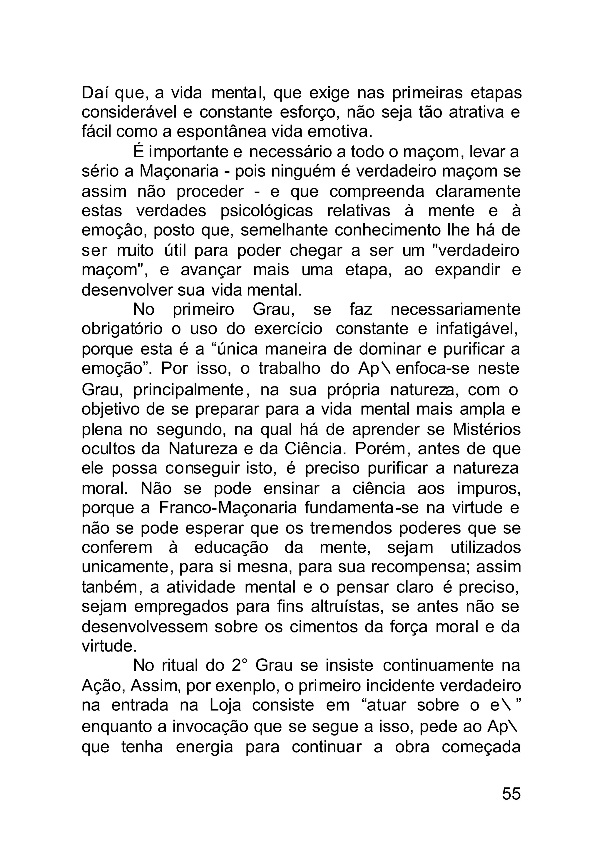 Daí que, a vida mental, que exige nas primeiras etapas
considerável e constante esforço, não seja tão atrativa e
fácil como a espontânea vida emotiva.
        É importante e necessário a todo o maçom, levar a
sério a Maçonaria - pois ninguém é verdadeiro maçom se
assim não proceder - e que compreenda claramente
estas verdades psicológicas relativas à mente e à
emoçâo, posto que, semelhante conhecimento lhe há de
ser muito útil para poder chegar a ser um "verdadeiro
maçom", e avançar mais uma etapa, ao expandir e
desenvolver sua vida mental.
        No primeiro Grau, se faz necessariamente
obrigatório o uso do exercício constante e infatigável,
porque esta é a “única maneira de dominar e purificar a
emoção”. Por isso, o trabalho do Ap∴enfoca-se neste
Grau, principalmente , na sua própria natureza, com o
objetivo de se preparar para a vida mental mais ampla e
plena no segundo, na qual há de aprender se Mistérios
ocultos da Natureza e da Ciência. Porém, antes de que
ele possa conseguir isto, é preciso purificar a natureza
moral. Não se pode ensinar a ciência aos impuros,
porque a Franco-Maçonaria fundamenta -se na virtude e
não se pode esperar que os tremendos poderes que se
conferem à educação da mente, sejam utilizados
unicamente, para si mesna, para sua recompensa; assim
tanbém, a atividade mental e o pensar claro é preciso,
sejam empregados para fins altruístas, se antes não se
desenvolvessem sobre os cimentos da força moral e da
virtude.
        No ritual do 2° Grau se insiste continuamente na
Ação, Assim, por exenplo, o primeiro incidente verdadeiro
na entrada na Loja consiste em “atuar sobre o e∴”
enquanto a invocação que se segue a isso, pede ao Ap∴
que tenha energia para continuar a obra começada

                                                      55
 
