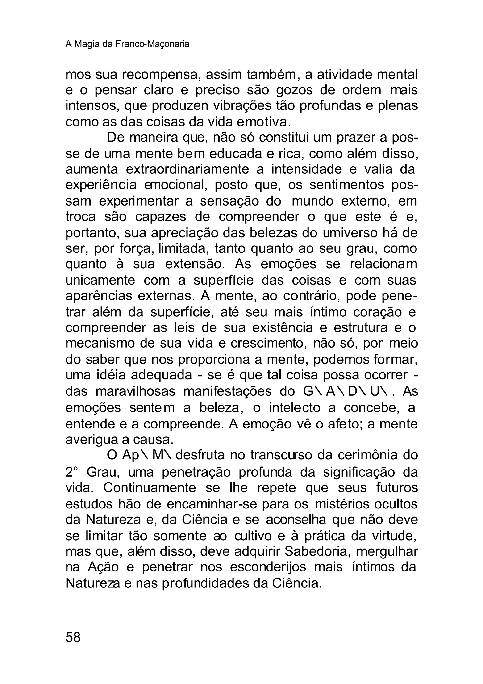 A Magia da Franco-Maçonaria


mos sua recompensa, assim também, a atividade mental
e o pensar claro e preciso são gozos de ordem mais
intensos, que produzen vibrações tão profundas e plenas
como as das coisas da vida emotiva.
        De maneira que, não só constitui um prazer a pos-
se de uma mente bem educada e rica, como além disso,
aumenta extraordinariamente a intensidade e valia da
experiência emocional, posto que, os sentimentos pos-
sam experimentar a sensação do mundo externo, em
troca são capazes de compreender o que este é e,
portanto, sua apreciação das belezas do umiverso há de
ser, por força, limitada, tanto quanto ao seu grau, como
quanto à sua extensão. As emoções se relacionam
unicamente com a superfície das coisas e com suas
aparências externas. A mente, ao contrário, pode pene-
trar além da superfície, até seu mais íntimo coração e
compreender as leis de sua existência e estrutura e o
mecanismo de sua vida e crescimento, não só, por meio
do saber que nos proporciona a mente, podemos formar,
uma idéia adequada - se é que tal coisa possa ocorrer -
das maravilhosas manifestações do G∴A∴D∴U∴. As
emoções sente m a beleza, o intelecto a concebe, a
entende e a compreende. A emoção vê o afeto; a mente
averigua a causa.
        O Ap∴M∴desfruta no transcurso da cerimônia do
2° Grau, uma penetração profunda da significação da
vida. Continuamente se lhe repete que seus futuros
estudos hão de encaminhar-se para os mistérios ocultos
da Natureza e, da Ciência e se aconselha que não deve
se limitar tão somente ao cultivo e à prática da virtude,
mas que, além disso, deve adquirir Sabedoria, mergulhar
na Ação e penetrar nos esconderijos mais íntimos da
Natureza e nas profundidades da Ciência.


58
 