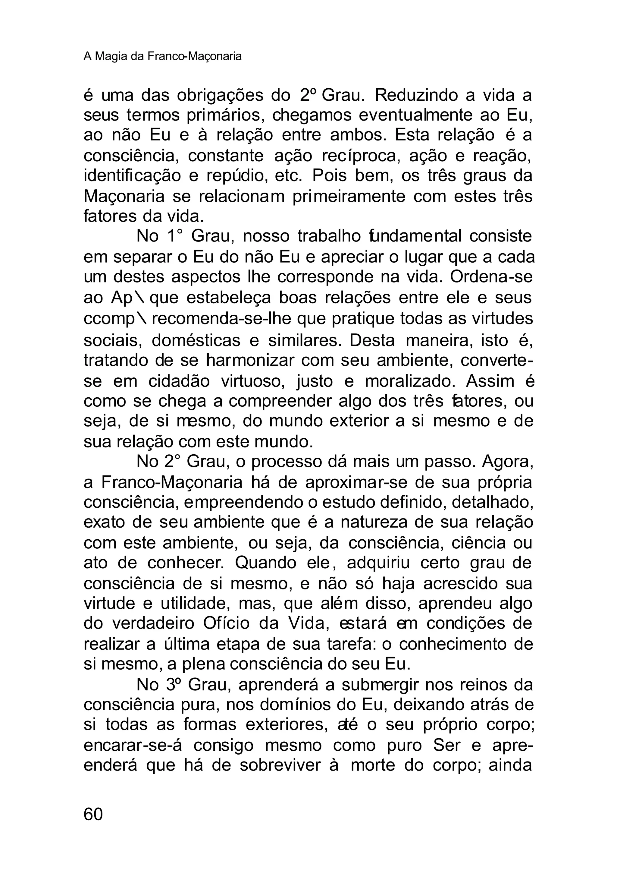 A Magia da Franco-Maçonaria


é uma das obrigações do 2º Grau. Reduzindo a vida a
seus termos primários, chegamos eventualmente ao Eu,
ao não Eu e à relação entre ambos. Esta relação é a
consciência, constante ação recíproca, ação e reação,
identificação e repúdio, etc. Pois bem, os três graus da
Maçonaria se relacionam primeiramente com estes três
fatores da vida.
        No 1° Grau, nosso trabalho fundamental consiste
em separar o Eu do não Eu e apreciar o lugar que a cada
um destes aspectos lhe corresponde na vida. Ordena-se
ao Ap∴que estabeleça boas relações entre ele e seus
ccomp∴recomenda-se-lhe que pratique todas as virtudes
sociais, domésticas e similares. Desta maneira, isto é,
tratando de se harmonizar com seu ambiente, converte-
se em cidadão virtuoso, justo e moralizado. Assim é
como se chega a compreender algo dos três fatores, ou
seja, de si mesmo, do mundo exterior a si mesmo e de
sua relação com este mundo.
        No 2° Grau, o processo dá mais um passo. Agora,
a Franco-Maçonaria há de aproximar-se de sua própria
consciência, empreendendo o estudo definido, detalhado,
exato de seu ambiente que é a natureza de sua relação
com este ambiente, ou seja, da consciência, ciência ou
ato de conhecer. Quando ele , adquiriu certo grau de
consciência de si mesmo, e não só haja acrescido sua
virtude e utilidade, mas, que além disso, aprendeu algo
do verdadeiro Ofício da Vida, estará em condições de
realizar a última etapa de sua tarefa: o conhecimento de
si mesmo, a plena consciência do seu Eu.
        No 3º Grau, aprenderá a submergir nos reinos da
consciência pura, nos domínios do Eu, deixando atrás de
si todas as formas exteriores, até o seu próprio corpo;
encarar-se-á consigo mesmo como puro Ser e apre-
enderá que há de sobreviver à morte do corpo; ainda

60
 