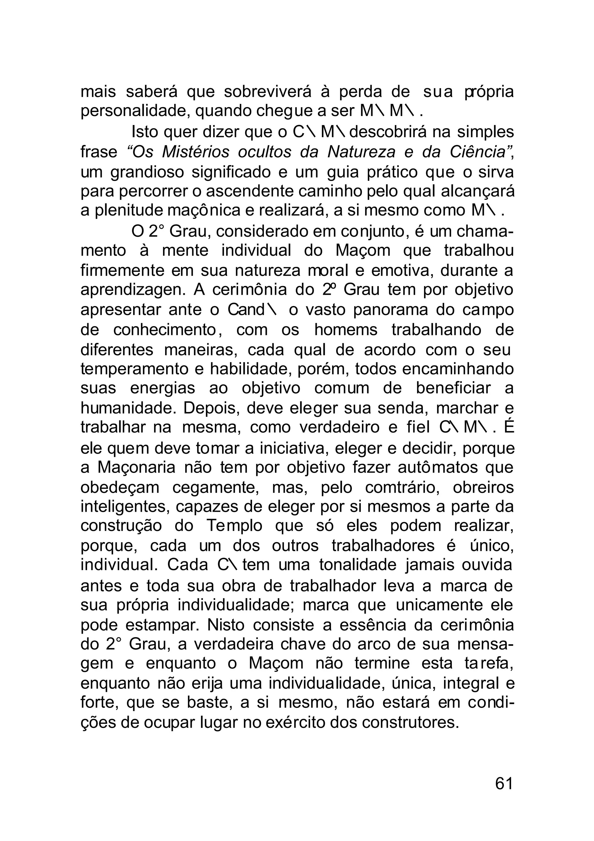 mais saberá que sobreviverá à perda de sua própria
personalidade, quando chegue a ser M∴M∴.
        Isto quer dizer que o C∴M∴descobrirá na simples
frase “Os Mistérios ocultos da Natureza e da Ciência”,
um grandioso significado e um guia prático que o sirva
para percorrer o ascendente caminho pelo qual alcançará
a plenitude maçônica e realizará, a si mesmo como M∴.
        O 2° Grau, considerado em conjunto, é um chama-
mento à mente individual do Maçom que trabalhou
firmemente em sua natureza moral e emotiva, durante a
aprendizagen. A cerimônia do 2º Grau tem por objetivo
apresentar ante o Cand∴ o vasto panorama do campo
de conhecimento , com os homems trabalhando de
diferentes maneiras, cada qual de acordo com o seu
temperamento e habilidade, porém, todos encaminhando
suas energias ao objetivo comum de beneficiar a
humanidade. Depois, deve eleger sua senda, marchar e
trabalhar na mesma, como verdadeiro e fiel C     ∴M∴. É
ele quem deve tomar a iniciativa, eleger e decidir, porque
a Maçonaria não tem por objetivo fazer autômatos que
obedeçam cegamente, mas, pelo comtrário, obreiros
inteligentes, capazes de eleger por si mesmos a parte da
construção do Templo que só eles podem realizar,
porque, cada um dos outros trabalhadores é único,
individual. Cada C∴tem uma tonalidade jamais ouvida
antes e toda sua obra de trabalhador leva a marca de
sua própria individualidade; marca que unicamente ele
pode estampar. Nisto consiste a essência da cerimônia
do 2° Grau, a verdadeira chave do arco de sua mensa-
gem e enquanto o Maçom não termine esta ta refa,
enquanto não erija uma individualidade, única, integral e
forte, que se baste, a si mesmo, não estará em condi-
ções de ocupar lugar no exército dos construtores.


                                                       61
 