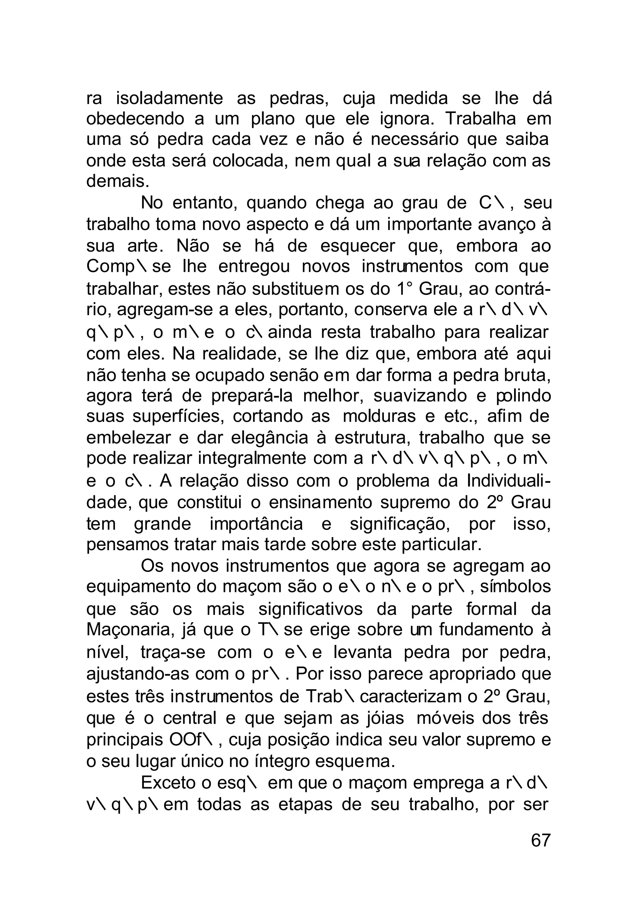 ra isoladamente as pedras, cuja medida se lhe dá
obedecendo a um plano que ele ignora. Trabalha em
uma só pedra cada vez e não é necessário que saiba
onde esta será colocada, nem qual a sua relação com as
demais.
        No entanto, quando chega ao grau de C∴, seu
trabalho toma novo aspecto e dá um importante avanço à
sua arte. Não se há de esquecer que, embora ao
Comp∴se lhe entregou novos instrumentos com que
trabalhar, estes não substituem os do 1° Grau, ao contrá-
rio, agregam-se a eles, portanto, conserva ele a r∴d∴v∴
q∴p∴, o m∴e o c      ∴ainda resta trabalho para realizar
com eles. Na realidade, se lhe diz que, embora até aqui
não tenha se ocupado senão em dar forma a pedra bruta,
agora terá de prepará-la melhor, suavizando e polindo
suas superfícies, cortando as molduras e etc., afim de
embelezar e dar elegância à estrutura, trabalho que se
pode realizar integralmente com a r∴d∴v∴q∴p∴, o m∴
e o c∴. A relação disso com o problema da Individuali-
dade, que constitui o ensinamento supremo do 2º Grau
tem grande importância e significação, por isso,
pensamos tratar mais tarde sobre este particular.
        Os novos instrumentos que agora se agregam ao
equipamento do maçom são o e∴o n∴e o pr∴, símbolos
que são os mais significativos da parte formal da
Maçonaria, já que o T∴se erige sobre um fundamento à
nível, traça-se com o e∴e levanta pedra por pedra,
ajustando-as com o pr∴. Por isso parece apropriado que
estes três instrumentos de Trab∴caracterizam o 2º Grau,
que é o central e que sejam as jóias móveis dos três
principais OOf∴, cuja posição indica seu valor supremo e
o seu lugar único no íntegro esquema.
        Exceto o esq∴ em que o maçom emprega a r∴d∴
v∴q∴p∴em todas as etapas de seu trabalho, por ser

                                                      67
 