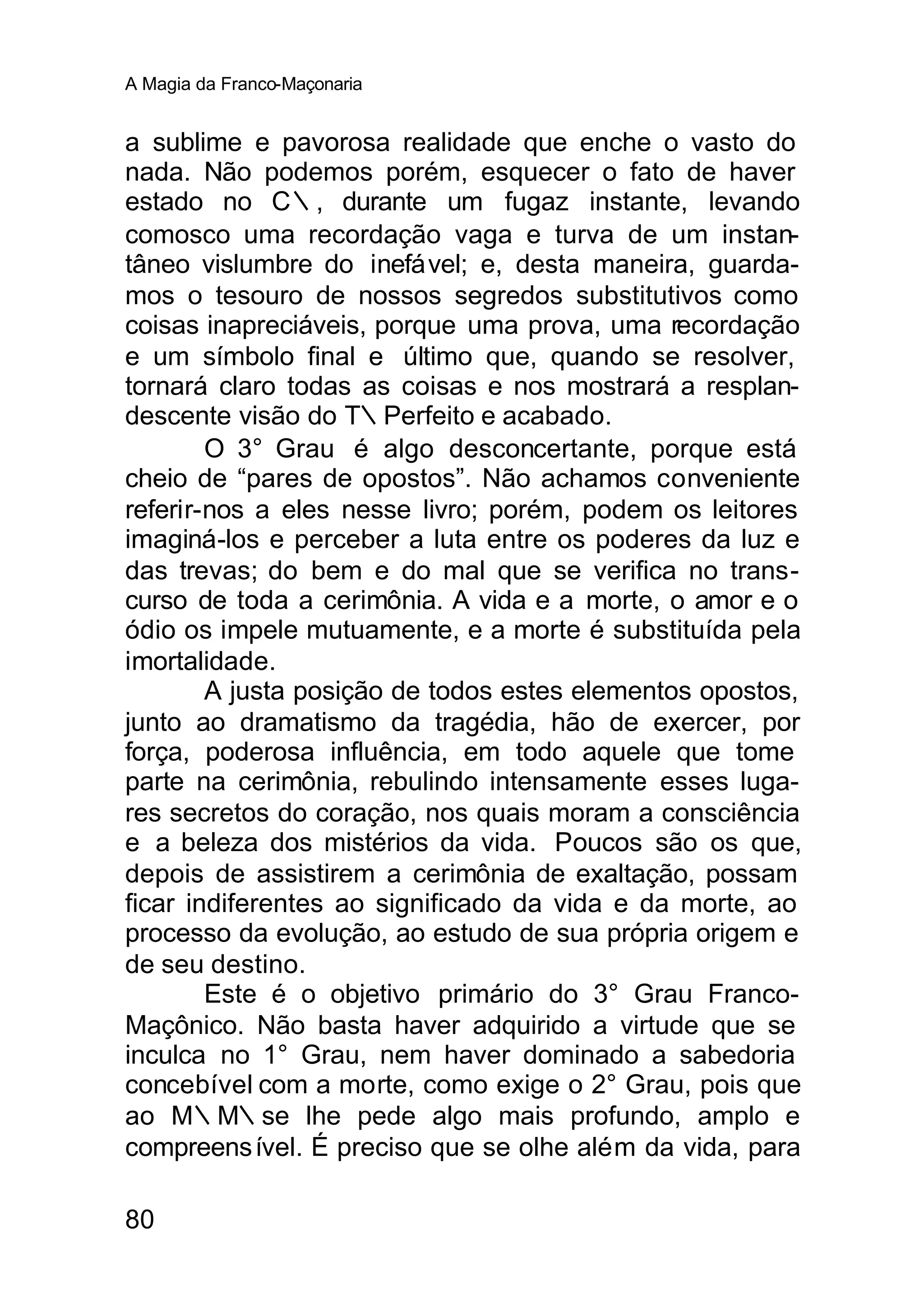 A Magia da Franco-Maçonaria


a sublime e pavorosa realidade que enche o vasto do
nada. Não podemos porém, esquecer o fato de haver
estado no C∴, durante um fugaz instante, levando
comosco uma recordação vaga e turva de um instan-
tâneo vislumbre do inefável; e, desta maneira, guarda-
mos o tesouro de nossos segredos substitutivos como
coisas inapreciáveis, porque uma prova, uma recordação
e um símbolo final e último que, quando se resolver,
tornará claro todas as coisas e nos mostrará a resplan-
descente visão do T∴Perfeito e acabado.
        O 3° Grau é algo desconcertante, porque está
cheio de “pares de opostos”. Não achamos conveniente
referir-nos a eles nesse livro; porém, podem os leitores
imaginá-los e perceber a luta entre os poderes da luz e
das trevas; do bem e do mal que se verifica no trans-
curso de toda a cerimônia. A vida e a morte, o amor e o
ódio os impele mutuamente, e a morte é substituída pela
imortalidade.
        A justa posição de todos estes elementos opostos,
junto ao dramatismo da tragédia, hão de exercer, por
força, poderosa influência, em todo aquele que tome
parte na cerimônia, rebulindo intensamente esses luga-
res secretos do coração, nos quais moram a consciência
e a beleza dos mistérios da vida. Poucos são os que,
depois de assistirem a cerimônia de exaltação, possam
ficar indiferentes ao significado da vida e da morte, ao
processo da evolução, ao estudo de sua própria origem e
de seu destino.
        Este é o objetivo primário do 3° Grau Franco-
Maçônico. Não basta haver adquirido a virtude que se
inculca no 1° Grau, nem haver dominado a sabedoria
concebível com a morte, como exige o 2° Grau, pois que
ao M∴M∴se lhe pede algo mais profundo, amplo e
compreens ível. É preciso que se olhe além da vida, para

80
 