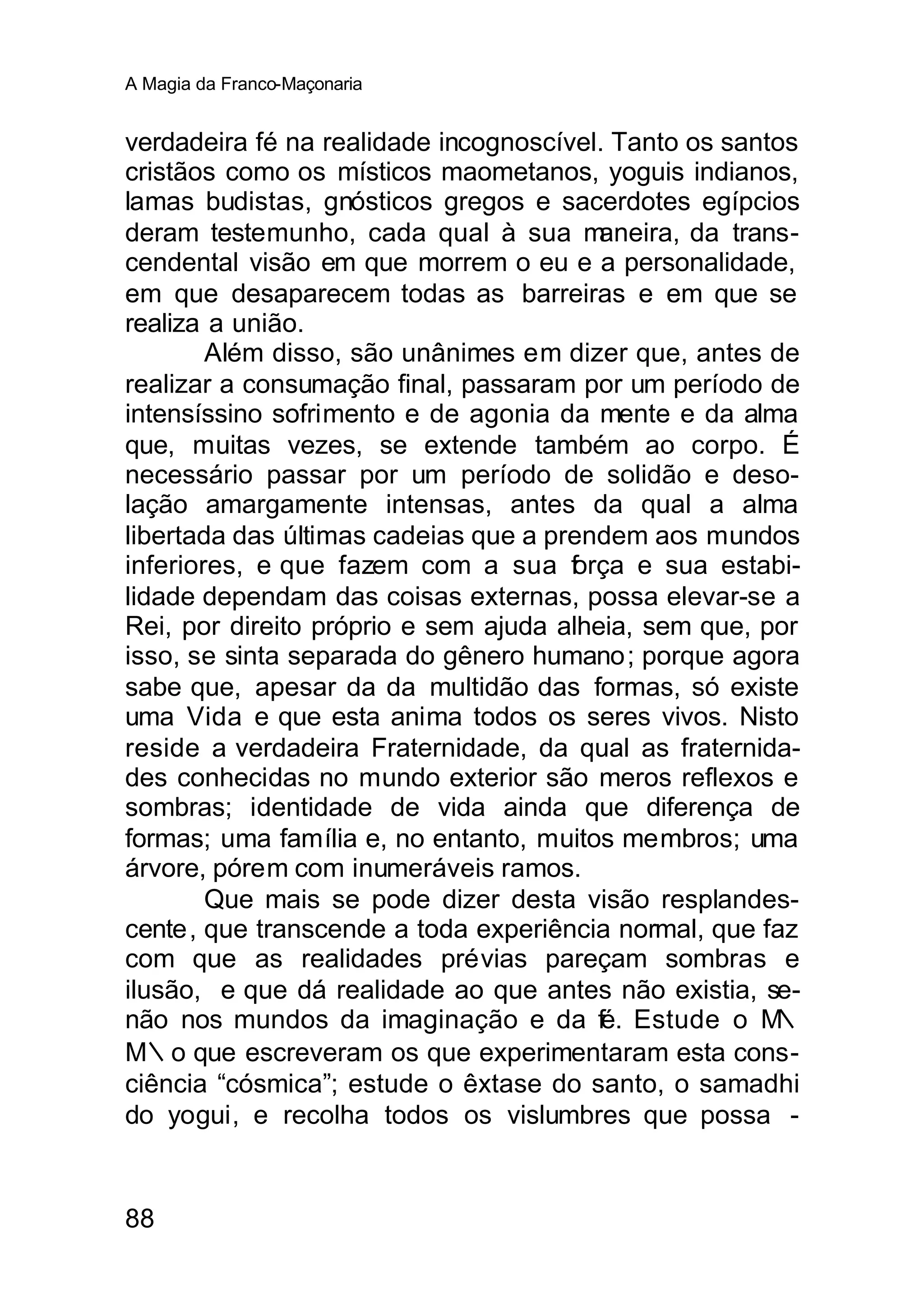 A Magia da Franco-Maçonaria


verdadeira fé na realidade incognoscível. Tanto os santos
cristãos como os místicos maometanos, yoguis indianos,
lamas budistas, gnósticos gregos e sacerdotes egípcios
deram testemunho, cada qual à sua m      aneira, da trans-
cendental visão em que morrem o eu e a personalidade,
em que desaparecem todas as barreiras e em que se
realiza a união.
        Além disso, são unânimes em dizer que, antes de
realizar a consumação final, passaram por um período de
intensíssino sofrimento e de agonia da mente e da alma
que, muitas vezes, se extende também ao corpo. É
necessário passar por um período de solidão e deso-
lação amargamente intensas, antes da qual a alma
libertada das últimas cadeias que a prendem aos mundos
inferiores, e que fazem com a sua f rça e sua estabi-
                                      o
lidade dependam das coisas externas, possa elevar-se a
Rei, por direito próprio e sem ajuda alheia, sem que, por
isso, se sinta separada do gênero humano; porque agora
sabe que, apesar da da multidão das formas, só existe
uma Vida e que esta anima todos os seres vivos. Nisto
reside a verdadeira Fraternidade, da qual as fraternida-
des conhecidas no mundo exterior são meros reflexos e
sombras; identidade de vida ainda que diferença de
formas; uma família e, no entanto, muitos membros; uma
árvore, pórem com inumeráveis ramos.
        Que mais se pode dizer desta visão resplandes-
cente, que transcende a toda experiência normal, que faz
com que as realidades prévias pareçam sombras e
ilusão, e que dá realidade ao que antes não existia, se-
não nos mundos da imaginação e da fé. Estude o M        ∴
M∴o que escreveram os que experimentaram esta cons-
ciência “cósmica”; estude o êxtase do santo, o samadhi
do yogui, e recolha todos os vislumbres que possa -


88
 