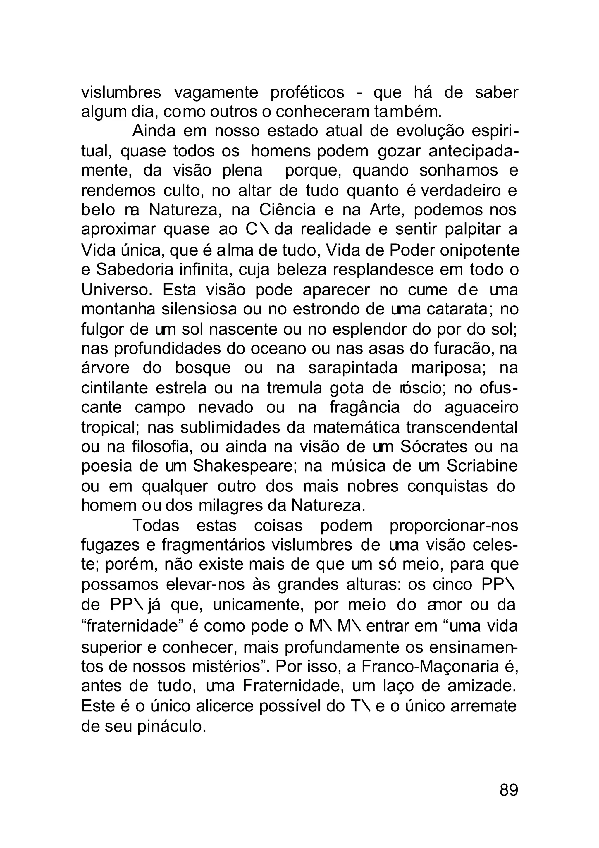 vislumbres vagamente proféticos - que há de saber
algum dia, como outros o conheceram também.
        Ainda em nosso estado atual de evolução espiri-
tual, quase todos os homens podem gozar antecipada-
mente, da visão plena porque, quando sonhamos e
rendemos culto, no altar de tudo quanto é verdadeiro e
belo n Natureza, na Ciência e na Arte, podemos nos
        a
aproximar quase ao C∴da realidade e sentir palpitar a
Vida única, que é alma de tudo, Vida de Poder onipotente
e Sabedoria infinita, cuja beleza resplandesce em todo o
Universo. Esta visão pode aparecer no cume de u       ma
montanha silensiosa ou no estrondo de uma catarata; no
fulgor de um sol nascente ou no esplendor do por do sol;
nas profundidades do oceano ou nas asas do furacão, na
árvore do bosque ou na sarapintada mariposa; na
cintilante estrela ou na tremula gota de róscio; no ofus-
cante campo nevado ou na fragância do aguaceiro
tropical; nas sublimidades da matemática transcendental
ou na filosofia, ou ainda na visão de um Sócrates ou na
poesia de um Shakespeare; na música de um Scriabine
ou em qualquer outro dos mais nobres conquistas do
homem ou dos milagres da Natureza.
        Todas estas coisas podem proporcionar-nos
fugazes e fragmentários vislumbres de uma visão celes-
te; porém, não existe mais de que um só meio, para que
possamos elevar-nos às grandes alturas: os cinco PP∴
de PP∴já que, unicamente, por meio do amor ou da
“fraternidade” é como pode o M∴M∴entrar em “uma vida
superior e conhecer, mais profundamente os ensinamen-
tos de nossos mistérios”. Por isso, a Franco-Maçonaria é,
antes de tudo, u   ma Fraternidade, um laço de amizade.
Este é o único alicerce possível do T∴e o único arremate
de seu pináculo.


                                                      89
 