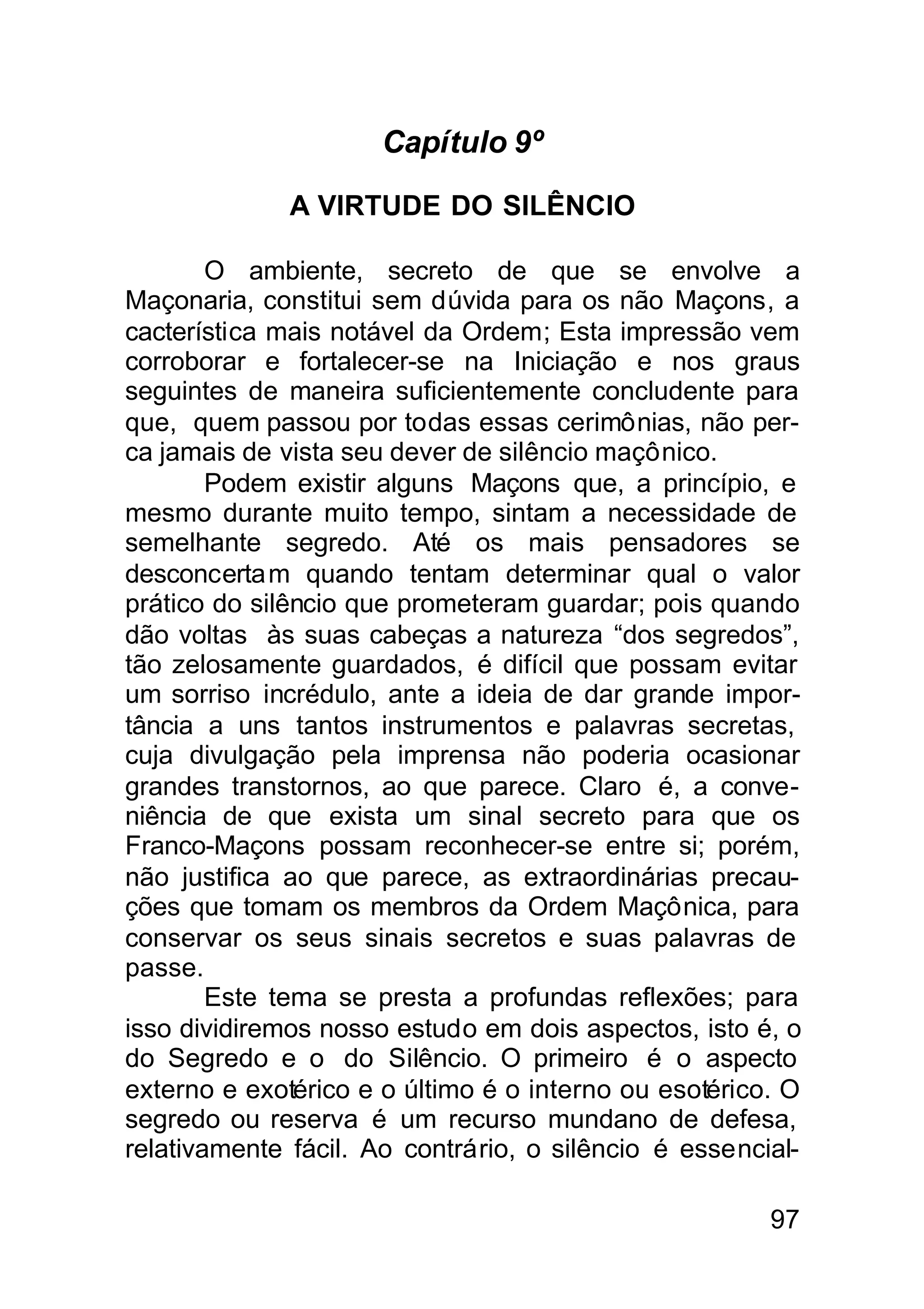 Capítulo 9º

              A VIRTUDE DO SILÊNCIO

        O ambiente, secreto de que se envolve a
Maçonaria, constitui sem dúvida para os não Maçons, a
cacterística mais notável da Ordem; Esta impressão vem
corroborar e fortalecer-se na Iniciação e nos graus
seguintes de maneira suficientemente concludente para
que, quem passou por todas essas cerimônias, não per-
ca jamais de vista seu dever de silêncio maçônico.
        Podem existir alguns Maçons que, a princípio, e
mesmo durante muito tempo, sintam a necessidade de
semelhante segredo. Até os mais pensadores se
desconcerta m quando tentam determinar qual o valor
prático do silêncio que prometeram guardar; pois quando
dão voltas às suas cabeças a natureza “dos segredos”,
tão zelosamente guardados, é difícil que possam evitar
um sorriso incrédulo, ante a ideia de dar grande impor-
tância a uns tantos instrumentos e palavras secretas,
cuja divulgação pela imprensa não poderia ocasionar
grandes transtornos, ao que parece. Claro é, a conve-
niência de que exista um sinal secreto para que os
Franco-Maçons possam reconhecer-se entre si; porém,
não justifica ao que parece, as extraordinárias precau-
ções que tomam os membros da Ordem Maçônica, para
conservar os seus sinais secretos e suas palavras de
passe.
        Este tema se presta a profundas reflexões; para
isso dividiremos nosso estudo em dois aspectos, isto é, o
do Segredo e o do Silêncio. O primeiro é o aspecto
externo e exotérico e o último é o interno ou esotérico. O
segredo ou reserva é um recurso mundano de defesa,
relativamente fácil. Ao contrário, o silêncio é essencial-

                                                       97
 