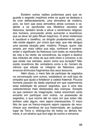 Existem outras razões poderosas para que se
guarde o segredo maçônico entre os quais se destaoa a
de criar deliberadamente, uma atmosfera de mistério,
pois, se bem que essa atmosfera atraia curiosos e os
alente a se aprofundar nos Mistérios secretos da
Natureza, também tende a ativar o sentimento religioso
dos homens, procurando ainda aumentar a reverência
que se deve ter pelo Ritual maçônico. O amor misterioso
é saudável e benéfico, se dirigido prudentemente, pois,
não existe alguém, por cínico que seja, que não abrigue
uma secreta atração pelo mistério. Porque, quem não
anseia, por mais cético que seja, conhecer e compre-
ender o significado da Natureza com todas as maravilhas
da vida e da morte; da consciência, da origem e destino
das miríades de vidas de que está cheio o universo; e do
que existe nas estrelas, assim como sua duração? Não
existe reverência tão verdadeira como a do homem de
ciência que estuda os milagres da Natureza, para
arrancar diminutos fragmentos dos seus tesouros.
       Além disso, o mero fato de participar de segredos
na conversação com outros, estabelece um sutil laço de
simpatia que ajuda a fortalecer a cadeia fraternal. Poucos
homens passam da idade espiritual em que experimenta
essa satisfação de possuir segredos, que é uma das
cadacterísticas mais destacadas das crianças. Excepto
os que carecem de imaginação, todos encontram certo
encanto em participar com outros, na possessão de
segredos, o que ocorre até no caso em que estes não
tenham valor algum, nem seja m interessantes. O mero
fato de que os franco-maçons sejam capazes de reco-
nhecer aos membros de sua fraternidade, em qualquer
lugar da Terra e, distinguí-los de todos os demais ho-
mens, é um atrativo que tem algo de sonho e romance.



                                                       99
 