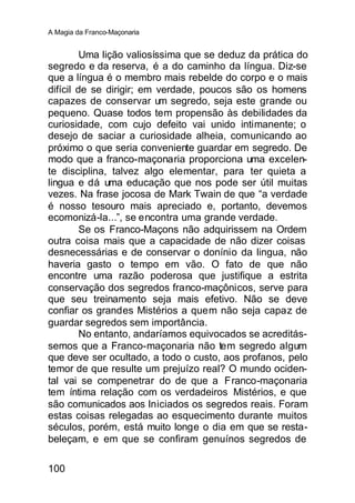 A Magia da Franco-Maçonaria


         Uma lição valiosíssima que se deduz da prática do
segredo e da reserva, é a do caminho da língua. Diz-se
que a língua é o membro mais rebelde do corpo e o mais
difícil de se dirigir; em verdade, poucos são os homens
capazes de conservar um segredo, seja este grande ou
pequeno. Quase todos tem propensão às debilidades da
curiosidade, com cujo defeito vai unido intimanente; o
desejo de saciar a curiosidade alheia, comunicando ao
próximo o que seria conveniente guardar em segredo. De
modo que a franco-maçonaria proporciona uma excelen-
te disciplina, talvez algo elementar, para ter quieta a
lingua e dá uma educação que nos pode ser útil muitas
vezes. Na frase jocosa de Mark Twain de que “a verdade
é nosso tesouro mais apreciado e, portanto, devemos
ecomonizá-la...”, se encontra uma grande verdade.
         Se os Franco-Maçons não adquirissem na Ordem
outra coisa mais que a capacidade de não dizer coisas
desnecessárias e de conservar o donínio da lingua, não
haveria gasto o tempo em vão. O fato de que não
encontre uma razão poderosa que justifique a estrita
conservação dos segredos franco-maçônicos, serve para
que seu treinamento seja mais efetivo. Não se deve
confiar os grandes Mistérios a quem não seja capaz de
guardar segredos sem importância.
         No entanto, andaríamos equivocados se acreditás-
semos que a Franco-maçonaria não tem segredo algum
que deve ser ocultado, a todo o custo, aos profanos, pelo
temor de que resulte um prejuízo real? O mundo ociden-
tal vai se compenetrar do de que a Franco-maçonaria
tem íntima relação com os verdadeiros Mistérios, e que
são comunicados aos Iniciados os segredos reais. Foram
estas coisas relegadas ao esquecimento durante muitos
séculos, porém, está muito longe o dia em que se resta-
beleçam, e em que se confiram genuínos segredos de

100
 