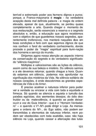 terrível e extremado poder aos homens dígnos e puros;
porque, a Franco-maçonaria é magia - na verdadeira
acepção desta mal definida palavra - e magia de ordem
elevada, apesar de que, atualmente, se perdeu quase
completamente a arte. Quando chegar o momento de
sua restauração, serão essenciais a reserva e o segredo
absolutos e, então, a educação que agora recebemos
com o objetivo de que guardemos nossos segredos, apa-
rentemente inofensivos, nos manterá naqueles dias em
boas condições e fará com que seja mos dígnos de que
nos confiem o farol do verdadeiro conhecimento, donde
procede o poder da “magia” espiritual para ilumi-nação
dos homems e serviço do mundo.
        Dirijamos agora nossa atenção ao aspecto interno
da conservação do segredo e do verdadeiro significado
do “silêncio maçónico”.
        Múltiplas e valiosíssimas são as lições do silêncio,
assim como de sua beleza e mistério. Do silêncio saímos
e a ele devemos retornar, quando chegue a hora. Quan-
do estamos em silêncio, podemos nos aprofundar na
significação dos mistérios da Vida. No silêncio solitário de
nossos corações, é onde descobrimos as grandes expe-
riências da Vida e do Amor.
        É preciso acalmar a natureza inferior para poder
ver a verdade ou encarar a vida com toda a equidade e
firmeza. Só quando se silencia e aquieta o tumulto das
paixões egoístas; dos v   eementes desejos; do ódio des-
truidor ou da malevolência, é quando se pode deixar
ouvir a voz do Guia Interior - que é o “Homem Verdadei-
ro” – e quando o V∴M∴pode dirigir a Loja. As mensa-
gens e ordens do M∴, do Ego sábio, não podem ser
transmitidas a elemontos de natureza inferior, ne m po-
dem ser obedecidas com toda exatidão, caso não haja
silêncio na Loja, quando cessar a altercação das lutas

                                                       101
 