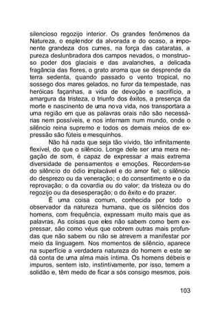 silencioso regozijo interior. Os grandes fenômenos da
Natureza, o esplendor da alvorada e do ocaso, a impo-
nente grandeza dos cumes, na força das cataratas, a
pureza deslunbradora dos campos nevados, o monstruo-
so poder dos glaciais e das avalanches, a delicada
fragância das flores, o grato aroma que se desprende da
terra sedenta, quando passado o vento tropical, no
sossego dos mares gelados, no furor da tempestade, nas
heróicas façanhas, a vida de devoção e sacrifício, a
amargura da tristeza, o triunfo dos êxitos, a presença da
morte e nascinento de uma nova vida, nos transportara a
uma região em que as palavras orais não são necessá-
rias nem possíveis, e nos internam num mundo, onde o
silêncio reina supremo e todos os demais meios de ex-
pressão são fúteis e mesquinhos.
        Não há nada que seja tão vívido, tão infinitamente
flexível, do que o silêncio. Longe dele ser uma mera ne-
gação de som, é capaz de expressar a mais extrema
diversidade de pensamentos e emoções. Recordem-se
do silêncio do ódio implacável e do amor fiel; o silêncio
do desprezo ou da veneração; o do consentimento e o da
reprovação; o da covardia ou do valor; da tristeza ou do
regozijo ou da desesperação; o do êxito e do prazer.
        É uma coisa comum, conhecida por todo o
observador da natureza humana, que os silêncios dos
homens, com frequência, expressam muito mais que as
palavras. As coisas que eles não sabem como bem ex-
pressar, são como véus que cobrem outras mais profun-
das que não sabem ou não se atrevem a manifestar por
meio da linguagem. Nos momentos de silêncio, aparece
na superfície a verdadera natureza do homem e este se
dá conta de uma alma mais íntima. Os homens débeis e
impuros, sentem isto, instintivamente, por isso, temem a
solidão e, têm medo de ficar a sós consigo mesmos, pois

                                                      103
 