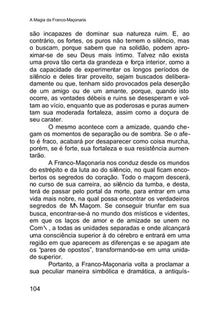 A Magia da Franco-Maçonaria


são incapazes de dominar sua natureza ruim. E, ao
contrário, os fortes, os puros não temem o silêncio, mas
o buscam, porque sabem que na solidão, podem apro-
ximar-se de seu Deus mais íntimo. Talvez não exista
uma prova tão certa da grandeza e força interior, como a
da capacidade de experimentar os longos períodos de
silêncio e deles tirar proveito, sejam buscados delibera-
damente ou que, tenham sido provocados pela deserção
de um amigo ou de um amante, porque, quando isto
ocorre, as vontades débeis e ruins se desesperam e vol-
tam ao vício, enquanto que as poderosas e puras aumen-
tam sua moderada fortaleza, assim como a doçura de
seu carater.
        O mesmo acontece com a amizade, quando che-
gam os momentos de separação ou de sombra. Se o afe-
to é fraco, acabará por desaparecer como coisa murcha,
porém, se é forte, sua fortaleza e sua resistência aumen-
tarão.
        A Franco-Maçonaria nos conduz desde os mundos
do estrépito e da luta ao do silêncio, no qual ficam enco-
bertos os segredos do coração. Todo o maçom descerá,
no curso de sua carreira, ao silêncio da tumba, e desta,
terá de passar pelo portal da morte, para entrar em uma
vida mais nobre, na qual possa encontrar os verdadeiros
segredos de M    ∴Maçom. Se conseguir triunfar em sua
busca, encontrar-se-á no mundo dos místicos e videntes,
em que os laços de amor e de amizade se unem no
Com∴, a todas as unidades separadas e onde alcançará
uma consciência superior à do cérebro e entrará em uma
região em que aparecem as diferenças e se apagam ate
os “pares de opostos”, transformando-se em uma unida-
de superior.
        Portanto, a Franco-Maçonaria volta a proclamar a
sua peculiar maneira simbólica e dramática, a antiquís-

104
 
