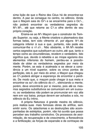 sima lição de que o Reino dos Céus há de encontrar-se
dentro. A paz se consegue no centro, no silêncio. Ainda
que o Maçom saia do Or∴e se encaminhe para o Oc∴,
não poderá encontrar os verdadeiros segredos do
M∴M∴, até que retome ao C∴e olhe dentro de seu
próprio coração.
        Ensina-se ao M∴Maçom que o construtor do Tem-
plo Superior, ou seja, a Mente criadora e plasmadora das
formas belas, tem sido vilmente a∴ por alguns IIr∴de
categoria inferior à sua e que , portanto, não pode ele
comunicar-lhe o v∴s∴. Não obstante, o M      ∴M∴recebe
certos segredos que substituem ao outro, até que, tanto o
tempo como as circunstâncias, revelem o verdadeiro. Isto
significa que, devido à rebeldia e ao míope egoísmo dos
elementos inferiores do homem, perdeu-se a possibi-
idade de obter os verdadeiros segredos por meio da
mente. Porém, se esta é acalmada e se elevar a cons-
iência a um nível superior, sobre os cinco pontos de
perfeição, isto é, por meio do amor, o Maçon que chegou
ao C∴poderá abrigar a esperança de encontrar o perdi-
do. De modo que, o maçom pode chegar à sua meta e
encontrar os ss∴do silêncio do c∴, silenciando a mente;
porém, deve encontrá-lo por si mesmo, pois até os mes-
mos segredos substitutivos se comunicam em um sussu-
ro; os verdadeiros não podem se promunciar em voz alta
nem em voz baixa, porque devem ser achados a sós, no
silêncio do Eu íntino.
        A própria Natureza é grande mestra do silêncio,
pois realiza suas mais fornosas obras de artífice, sem
emitir sons. Os cataclismas e as destruições são acom-
panhadas de estrépitos, porém, não há ouvido que possa
perceber seu trabalho construtivo. Os processos de assi-
milação, de recuperação e de crescimento, a florescência
e a fertilização; as forças de expansão e de contraçao de

                                                     105
 