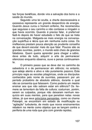 tas forças benéficas, donde vira a salvação dos bons e a
saúde do mundo.
        Segundo uma lei oculta, a charla desnecessária e
excessiva representa um grande desperdício de energia.
Quando Jesus curou o homem enfemo, lhe recomendou
que seguisse o seu caninho e não contasse a ninguém o
que havia ocorrido. Quando é preciso falar, é preferível
fazê-lo depois de haver estudado o fato de que se trata
na conversação. Malgasta-se mais energia na conversa-
ção supérflua e nécia que em nenhuma outra coisa. Os
irreflexivos prestam pouca atenção ao prudente conselho
de que devem escutar mais do que falar. Poucos são os
grandes ouvintes, porém, o mundo está cheio de grandes
faladores. Quem queira aprender para chegar a sábio,
deve antes de tudo, adquirir a arte de permanecer
silencioso enquanto observa, ouve e pensa continuamen-
te.
        O primeiro passo que se deve dar no caminho da
sabedoria é o de permanecer em silêncio; no entanto,
que esteja atento e ativo e não puramente passivo. Este
princípio regia as escolas pitagóricas, onde os discípulos
conhecidos pelo nome de ouvintes, passavam por um
período probatório de absoluto silêncio, durante o qual
não se consentia que falassem. Como poderia um mestre
ensinar aos que não sabiam estar em silêncio? Os ho-
mens se lamentam da falta de cultura; costuman, porém,
serem os culpados, porque não deixaram nenhum res-
quício em suas mentes, para que penetren nelas novas
idéias, já que seus princípios pensantes, como os chama
Patanjali, se encontram em estado de modificação ou
“agitação” turbulenta, de modo que novos ensinamentos
rebatem na mente como objetos que se lançam contra a
periferia de uma roda que gira com grande rapidez.



                                                      107
 