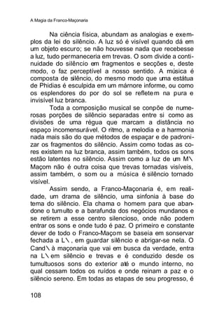 A Magia da Franco-Maçonaria


        Na ciência física, abundam as analogias e exem-
plos da lei do silêncio. A luz só é visível quando dá em
um objeto escuro; se não houvesse nada que recebesse
a luz, tudo permaneceria em trevas. O som divide a conti-
nuidade do silêncio em fragmentos e secções e, deste
modo, o faz perceptível a nosso sentido. A música é
composta de silêncio, do mesmo modo que uma estátua
de Phidias é esculpida em um márnore informe, ou como
os esplendores do por do sol se reflete m na pura e
invisível luz branca.
        Toda a composição musical se conpõe de nume-
rosas porções de silêncio separadas entre si como as
divisões de uma régua que marcam a distância no
espaço incomensurável. O ritmo, a melodia e a harmonia
nada mais são do que métodos de espaçar e de padroni-
zar os fragmentos do silêncio. Assim como todas as co-
res existem na luz branca, assim também, todos os sons
estão latentes no silêncio. Assim como a luz de um M∴
Maçom não é outra coisa que trevas tornadas visíveis,
assim também, o som ou a música é silêncio tornado
visível.
        Assim sendo, a Franco-Maçonaria é, em reali-
dade, um drama de silêncio, uma sinfonia à base do
tema do silêncio. Ela chama o homem para que aban-
done o tum ulto e a barafunda dos negócios mundanos e
se retirem a esse centro silencioso, onde não podem
entrar os sons e onde tudo é paz. O primeiro e constante
dever de todo o Franco-Maçom se baseia em sonservar
fechada a L∴, em guardar silêncio e abrigar-se nela. O
Cand∴à maçonaria que vai em busca da verdade, entra
na L∴em silêncio e trevas e é conduzido desde os
tumultuosos sons do exterior até o mundo interno, no
qual cessam todos os ruídos e onde reinam a paz e o
silêncio sereno. Em todas as etapas de seu progresso, é

108
 