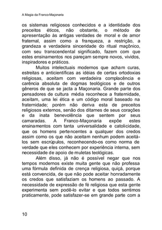 A Magia da Franco-Maçonaria


os sistemas religiosos conhecidos e a identidade dos
preceitos éticos, não obstante, o método de
apresentação às antigas verdades de moral e de amor
fraternal, assim como a franqueza, a restrição, a
grandeza e verdadeira sinceridade do ritual maçônico,
com seu transcendental significado, fazem com que
estes ensinamentos nos pareçam sempre novos, vividos,
inspiradores e práticos.
        Muitos intelectuais modernos que acham curas,
estreitas e anticientíficas as idéias de certas ortodoxias
religiosas, aceitam com verdadeira complacência e
carência absoluta de dogmas teológicos e de outros
gêneros de que se jacta a Maçonaria. Grande parte dos
pensadores de cultura média reconhece a fraternidade,
aceitam, uma lei ética e um código moral baseado na
fraternidade; porém não deriva esta de preceitos
religiosos externos, senão dos ditames de seus corações
e da inata benevolência que sentem por seus
camaradas.      A     Franco-Maçonaria     expõe     estes
ensina mentos com tanta universalidade e catolicidade,
que os homens perte ncentes a qualquer dos credos
assim como os que não aceitam nenhum podem aceitá-
los sem escrúpulos, reconhecendo-os como norma de
verdade que eles conhecem por experiência interna, sem
necessidade de apoio de muletas teológicas.
        Além disso, já não é possível negar que nos
tempos modernos existe muita gente que não professa
uma fórmula definida de crença religiosa, quiçá, porque
está convencida, de que não pode aceitar honradamente
os credos que satisfaziam os homens ao passado. A
necessidade de expressão de fé religiosa que esta gente
experimenta sem podê-lo evitar e que todos sentimos
praticamente, pode satisfazer-se em grande parte com a



10
 