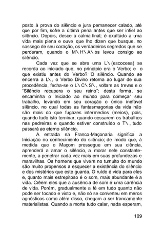 posto à prova do silêncio e jura pemanecer calado, até
que por fim, sofre a última pena antes que ser infiel ao
silêncio. Depois, desce a calma final; é exaltado a uma
vida mais plena e ouve que lho dizen que busque, no
sossego de seu coração, os verdadeiros segredos que se
perderam, quando o M∴H∴A∴os levou consigo ao
silêncio.
       Cada vez que se abre uma L∴(escocesa) se
recorda ao iniciado que, no princípio era o Verbo; e o
que existiu antes do Verbo? O silêncio. Quando se
encerra a L∴, o Verbo Divino retorna ao lugar de sua
procedência, fecha-se o L∴C∴S∴, voltam as trevas e o
“Silêncio recupera o seu reino”; desta forma, se
encaminha o Iniciado ao mundo para começar seu
trabalho, levando em seu coração o único inefável
silêncio, no qual todas as fantasmagorias da vida não
são mais do que fugazes intermedios (meios), pois,
quando tudo isto terninar, quando cessarem os trabalhos
nas pedreiras e quando estiver construído o T∴, tudo
passará ao eterno silêncio.
       A entrada na Franco-Maçonaria significa a
Iniciação no conhecimento do silêncio; de modo que, à
medida que o Maçom prossegue em sua ciência,
aprenderá a amar o silêncio, a morar nele constante-
mente, a penetrar cada vez mais em suas profundezas e
maravilhas. Os homens que vivem no tumulto do mundo
são muito propensos a esquecer a existência do silêncio
e dos mistérios que este guarda. O ruído é vida para eles
e, quanto mais estrepitoso é o som, mais abundante é a
vida. Crêem eles que a ausência de som é uma carência
de vida. Porém, gradualmente a fé em tudo quanto não
pode ser tocado e visto e, não só se converteu em meros
agnósticos como além disso, chegam a ser francamente
materialistas. Quando a morte tudo calar, nada esperam,

                                                    109
 