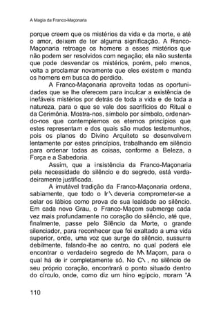 A Magia da Franco-Maçonaria


porque creem que os mistérios da vida e da morte, e até
o amor, deixem de ter alguma significação. A Franco-
Maçonaria retroage os homens a esses mistérios que
não podem ser resolvidos com negação; ela não sustenta
que pode desvendar os mistérios, porém, pelo menos,
volta a procla mar novamente que eles existem e manda
os homens em busca do perdido.
       A Franco-Maçonaria aproveita todas as oportuni-
dades que se lhe oferecem para inculcar a existência de
inefáveis mistérios por detrás de toda a vida e de toda a
natureza, para o que se vale dos sacrifícios do Ritual e
da Cerimônia. Mostra-nos, símbolo por símbolo, ordenan-
do-nos que contemplemos os eternos princípios que
estes representa m e dos quais são mudos testemunhos,
pois os planos do Divino Arquiteto se desenvolvem
lentamente por estes princípios, trabalhando em silêncio
para ordenar todas as coisas, conforme a Beleza, a
Força e a Sabedoria.
       Assim, que a insistência da Franco-Maçonaria
pela necessidade do silêncio e do segredo, está verda-
deiramente justificada.
       A imutável tradição da Franco-Maçonaria ordena,
sabiamente, que todo o Ir∴deveria comprometer-se a
selar os lábios como prova de sua lealdade ao silêncio.
Em cada novo Grau, o Franco-Maçom submerge cada
vez mais profundamente no coração do silêncio, até que,
finalmente, passe pelo Silêncio da Morte, o grande
silenciador, para reconhecer que foi exaltado a uma vida
superior, onde, uma voz que surge do silêncio, sussurra
debilmente, falando-lhe ao centro, no qual poderá ele
encontrar o verdadeiro segredo de M     ∴Maçom, para o
qual há de ir completamente só. No C∴, no silêncio de
seu próprio coração, encontrará o ponto situado dentro
do círculo, onde, como diz um hino egípcio, moram “A

110
 