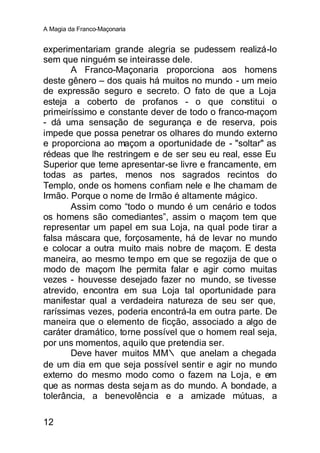 A Magia da Franco-Maçonaria


experimentariam grande alegria se pudessem realizá-lo
sem que ninguém se inteirasse dele.
       A Franco-Maçonaria proporciona aos homens
deste gênero – dos quais há muitos no mundo - um meio
de expressão seguro e secreto. O fato de que a Loja
esteja a coberto de profanos - o que constitui o
primeiríssimo e constante dever de todo o franco-maçom
- dá uma sensação de segurança e de reserva, pois
impede que possa penetrar os olhares do mundo externo
e proporciona ao maçom a oportunidade de - "soltar" as
rédeas que lhe restringem e de ser seu eu real, esse Eu
Superior que teme apresentar-se livre e francamente, em
todas as partes, menos nos sagrados recintos do
Templo, onde os homens confiam nele e lhe chamam de
Irmão. Porque o nome de Irmão é altamente mágico.
       Assim como “todo o mundo é um cenário e todos
os homens são comediantes”, assim o maçom tem que
representar um papel em sua Loja, na qual pode tirar a
falsa máscara que, forçosamente, há de levar no mundo
e colocar a outra muito mais nobre de maçom. E desta
maneira, ao mesmo tempo em que se regozija de que o
modo de maçom lhe permita falar e agir como muitas
vezes - houvesse desejado fazer no mundo, se tivesse
atrevido, encontra em sua Loja tal oportunidade para
manifestar qual a verdadeira natureza de seu ser que,
raríssimas vezes, poderia encontrá-la em outra parte. De
maneira que o elemento de ficção, associado a algo de
caráter dramático, torne possível que o homem real seja,
por uns momentos, aquilo que pretendia ser.
       Deve haver muitos MM∴ que anelam a chegada
de um dia em que seja possível sentir e agir no mundo
externo do mesmo modo como o fazem na Loja, e em
que as normas desta seja m as do mundo. A bondade, a
tolerância, a benevolência e a amizade mútuas, a

12
 