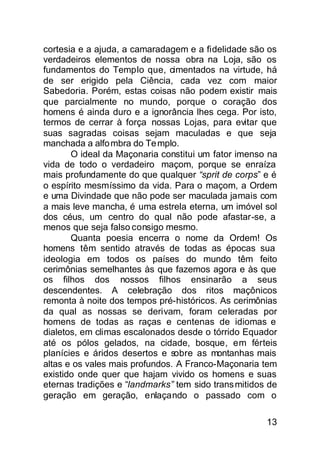cortesia e a ajuda, a camaradagem e a fidelidade são os
verdadeiros elementos de nossa obra na Loja, são os
fundamentos do Templo que, cimentados na virtude, há
de ser erigido pela Ciência, cada vez com maior
Sabedoria. Porém, estas coisas não podem existir mais
que parcialmente no mundo, porque o coração dos
homens é ainda duro e a ignorância lhes cega. Por isto,
termos de cerrar à força nossas Lojas, para evitar que
suas sagradas coisas sejam maculadas e que seja
manchada a alfo mbra do Te mplo.
       O ideal da Maçonaria constitui um fator imenso na
vida de todo o verdadeiro maçom, porque se enraíza
mais profundamente do que qualquer “sprit de corps” e é
o espírito mesmíssimo da vida. Para o maçom, a Ordem
e uma Divindade que não pode ser maculada jamais com
a mais leve mancha, é uma estrela eterna, um imóvel sol
dos céus, um centro do qual não pode afastar-se, a
menos que seja falso consigo mesmo.
       Quanta poesia encerra o nome da Ordem! Os
homens têm sentido através de todas as épocas sua
ideologia em todos os países do mundo têm feito
cerimônias semelhantes às que fazemos agora e às que
os filhos dos nossos filhos ensinarão a seus
descendentes. A celebração dos ritos maçônicos
remonta à noite dos tempos pré-históricos. As cerimônias
da qual as nossas se derivam, foram celeradas por
homens de todas as raças e centenas de idiomas e
dialetos, em climas escalonados desde o tórrido Equador
até os pólos gelados, na cidade, bosque, em férteis
planícies e áridos desertos e sobre as montanhas mais
altas e os vales mais profundos. A Franco-Maçonaria tem
existido onde quer que hajam vivido os homens e suas
eternas tradições e “landmarks” tem sido trans mitidos de
geração em geração, enlaçando o passado com o

                                                      13
 