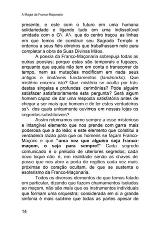 A Magia da Franco-Maçonaria


presente, e este com o futuro em uma humana
solidariedade e ligando tudo em uma indissolúvel
umidade com o G∴ A∴ que do centro traçou as linhas
em que temos de construir seu Sagrado Templo e
ordenou a seus fiéis obreiros que trabalhassem nele para
completar a obra de Suas Divinas Mãos.
       A poesia da Franco-Maçonaria sobrepuja todas as
outras poesias; porque estas são temporais e fugazes,
enquanto que aquela não tem em conta o transcorrer do
tempo, nem as mutações modificam em nada seus
antigos e imutáveis fundamentos (landmarks). Que
mistério encerra isto? Que mistério se oculta por trás
destas singelas e profundas cerimônias? Pode alguém
satisfazer satisfatoriamente esta pergunta? Será algum
homem capaz de dar uma resposta satisfatória antes de
chegar a ser mais que homem e de ler estes verdadeiros
ss∴ dos quais unicamente ouvimos em nossas lojas os
segredos substituíveis?
       Assim retorna mos como sempre a esse misterioso
e intangível elemento que nos prende com garra mais
poderosa que a do leão; e este elemento que constitui a
verdadeira razão para que os homens se façam Franco-
Maçons e que “uma vez que alguém seja franco-
maçom, o seja para sempre!” Cada segredo
comunicado é o prelúdio de ulteriores segredos; cada
novo toque não é, em realidade senão as chaves de
passe que nos abre a porta de regiões cada vez mais
próximas do coração ocultam, de que se sustenta o
esoterismo da Franco-Maçonaria.
       Todos os diversos elementos de que temos falado
em particular, dizendo que fazem chamamentos isolados
ao maçom, não são mais que os instrumentos individuais
que formam uma orquestra; considerada em si a grande
sinfonia é mais sublime que todas as partes apesar de

14
 