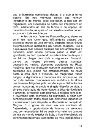 que a harmonia combinada destas é a que a torna
audível. Ela nos murmura coisas que nenhum
instrumento do mundo pode expressar, a não ser em
fragmentos, em sucessões de notas que interpretem na
terra, submetidas às leis do tempo e do espaço, as
melodias do céu, as quais só os celestes ouvidos podem
escutar em toda sua íntegra.
        Antes de nos fazemos Franco-Maçons, devemos
sentir um leve rumor que, infiltrando-se através dos
espessos muros da Loja cerrada, desperte esses tênues
estremecimentos melódicos em nossos corações. Isto é
o que avi va esse secreto estímulo que nos arrasta para o
esquadro, onde nosso primeiro passo é dado em
ignorância, se bem que tendo a certeza interna de que a
luz há de chegar com toda a segurança. Enquanto
damos os nossos primeiros passos secretos,
descobrimos muitos, elementos agradáveis no Ritual
maçônico que nos produzem estranho assombro e tanta
satisfação que, jamais nos arrependeremos, de haver
posto a proa para a aventura. As magníficas frases
antigas, a dignidade e a harmonia dos movimentos, da
cor e da eufonia, comprazem aos sentidos e às almas
dos homens fatigados pela tensão e peIa distração das
coisas mundanas. A ampla e singela filosofia de vida, a
simples declaração de fraternidade, a ética de fidelidade
e amizade, a verdade sem dogmas, a religião sem seita,
a reverência sem sacrifícios da dignidade, o amor sem
sentimentalismo; todos estes são elementos importantes
a contribuírem para despertar a Maçonaria no coração do
Maçom. E o gosto de viver em um ambiente de
fraternidade, a oportunidade de livrar-se da armadura
que, por necessidade, há de vestir o ho mem nos campos
de luta do mundo exterior da Loja, o livre intercâmbio de
sentimentos fraternais, sem temor às más inteligências e

                                                      15
 