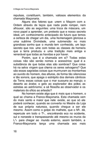 A Magia da Franco-Maçonaria


repulsas, constituem, também, valiosos elementos da
chamada Maçonaria.
        Alguns dos fatores que unem o Maçom com a
Ordem através de laços que nada pode romper, nem
afrouxar, são as seguintes: uma troca de máscara, um
novo papel a aprender, um pretexto que e nosso secreto
ideal, um conhecimento antecipado do futuro que temos
a certeza de chegar um dia, uma homenagem gloriosa a
uma sublime Divindade, uma submersão no mais
grandioso sonho que o mundo tem conhecido, um laço
secreto que nos ume com todas as classes de homens
que a terra produziu e uma tradição mais antiga e
venerável que todas as havidas e por haver.
        Porém, que é a chamada em si? Todas estas
coisas não são senão nomes e acessórios: qual é a
substância de que todas elas são sombras? Que coisa
há na selva virgem que chama os seres selvagens? Que
são essas sagradas coisas que murmuram as montanhas
ao ouvido do homem, das alturas, de forma tão silenciosa
e tão sonora, que apaga o estrépito dos demais cânticos
da Terra; essas coisas que o mar sussurra ao marujo; o
deserto ao árabe; o gelo ao explorador dos pólos; as
estrelas ao astrônomo; a sã filosofia ao observador e os
materiais do ofício ao artesão?
        No homem existe algo que é mais que o homem, o
qual se chama a Franco-Maçonaria. Esta chamada vem
do mais santo e maior que nele existe, ao que só ele
poderá conhecer, quando se converta no Mestre da Loja
de sua própria natureza, quando chegue a ser ele
mesmo. Assim como o golpe do malhete, que o M∴ dá,
repercute em todo o T∴, encontrando eco no ocidente,
sul e noroeste e transpassando até mesmo os muros da
L∴ para chegar ao mundo externo, assim também, a
Franco-Maçonaria lança uma chamada aos mais

16
 