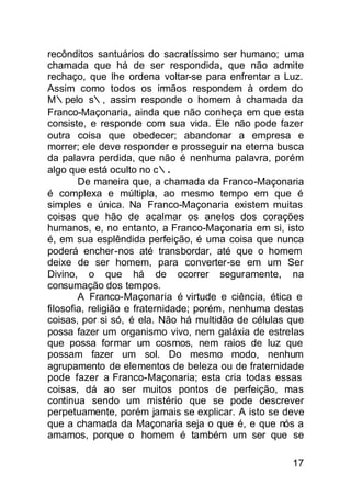 recônditos santuários do sacratíssimo ser humano; uma
chamada que há de ser respondida, que não admite
rechaço, que lhe ordena voltar-se para enfrentar a Luz.
Assim como todos os irmãos respondem à ordem do
M∴pelo s∴, assim responde o homem à chamada da
Franco-Maçonaria, ainda que não conheça em que esta
consiste, e responde com sua vida. Ele não pode fazer
outra coisa que obedecer; abandonar a empresa e
morrer; ele deve responder e prosseguir na eterna busca
da palavra perdida, que não é nenhuma palavra, porém
algo que está oculto no c∴.
        De maneira que, a chamada da Franco-Maçonaria
é complexa e múltipla, ao mesmo tempo em que é
simples e única. Na Franco-Maçonaria existem muitas
coisas que hão de acalmar os anelos dos corações
humanos, e, no entanto, a Franco-Maçonaria em si, isto
é, em sua esplêndida perfeição, é uma coisa que nunca
poderá encher-nos até transbordar, até que o homem
deixe de ser homem, para converter-se em um Ser
Divino, o que há de ocorrer seguramente, na
consumação dos tempos.
        A Franco-Maçonaria é virtude e ciência, ética e
filosofia, religião e fraternidade; porém, nenhuma destas
coisas, por si só, é ela. Não há multidão de células que
possa fazer um organismo vivo, nem galáxia de estreIas
que possa formar um cosmos, nem raios de luz que
possam fazer um sol. Do mesmo modo, nenhum
agrupamento de elementos de beleza ou de fraternidade
pode fazer a Franco-Maçonaria; esta cria todas essas
coisas, dá ao ser muitos pontos de perfeição, mas
continua sendo um mistério que se pode descrever
perpetuamente, porém jamais se explicar. A isto se deve
que a chamada da Maçonaria seja o que é, e que nós a
amamos, porque o homem é também um ser que se

                                                      17
 